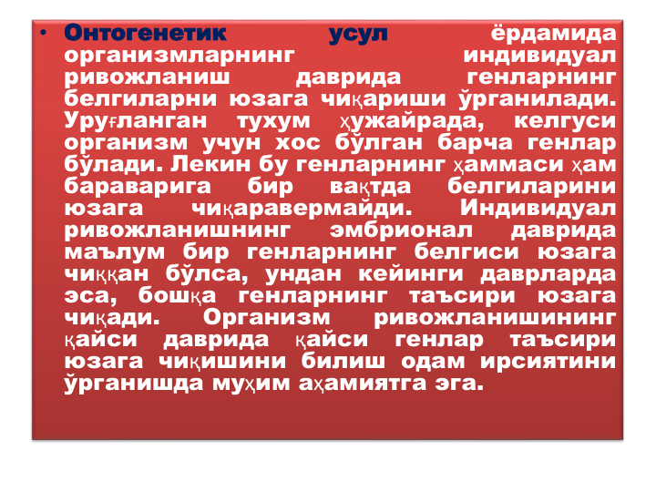 • Онтогенетик
усул
ёрдамида
организмларнинг
индивидуал
ривожланиш
даврида
генларнинг
белгиларни юзага чиқариши ўрганилади.
Уруғланган
тухум
ҳужайрада,
келгуси
организм учун хос бўлган барча генлар
бўлади. Лекин бу генларнинг ҳаммаси ҳам
бараварига
бир
вақтда
белгиларини
юзага
чиқаравермайди.
Индивидуал
ривожланишнинг
эмбрионал
даврида
маълум бир генларнинг белгиси юзага
чиққан бўлса, ундан кейинги даврларда
эса,
бошқа
генларнинг
таъсири
юзага
чиқади.
Организм
ривожланишининг
қайси
даврида
қайси
генлар
таъсири
юзага чиқишини билиш одам ирсиятини
ўрганишда муҳим аҳамиятга эга.
