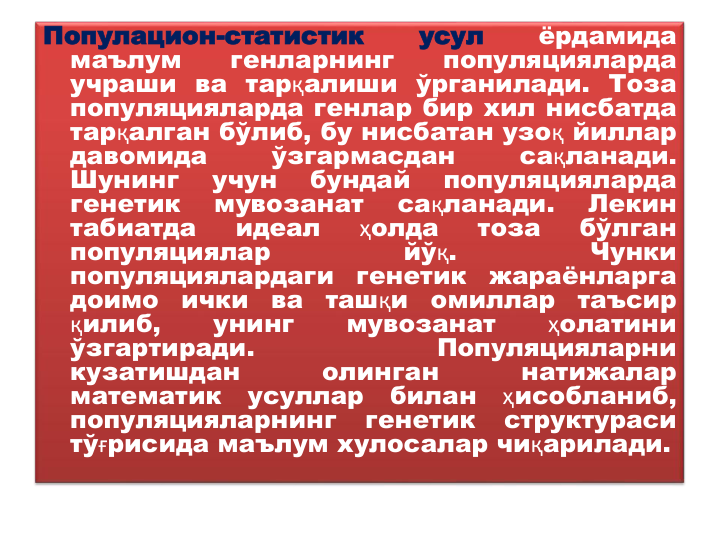 Популацион-статистик
усул
ёрдамида
маълум
генларнинг
популяцияларда
учраши ва тарқалиши ўрганилади. Тоза
популяцияларда генлар бир хил нисбатда
тарқалган бўлиб, бу нисбатан узоқ йиллар
давомида
ўзгармасдан
сақланади.
Шунинг
учун
бундай
популяцияларда
генетик
мувозанат
сақланади.
Лекин
табиатда
идеал
ҳолда
тоза
бўлган
популяциялар
йўқ.
Чунки
популяциялардаги
генетик
жараёнларга
доимо
ички
ва
ташқи
омиллар
таъсир
қилиб,
унинг
мувозанат
ҳолатини
ўзгартиради.
Популяцияларни
кузатишдан
олинган
натижалар
математик
усуллар
билан
ҳисобланиб,
популяцияларнинг
генетик
структураси
тўғрисида маълум хулосалар чиқарилади.

