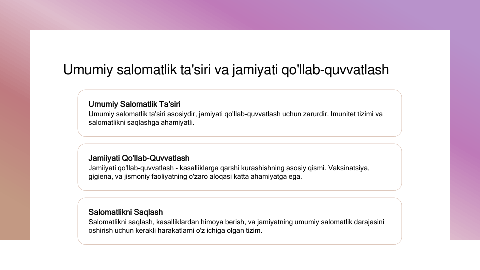 Umumiy salomatlik ta'siri va jamiyati qo'llab-quvvatlash
Umumiy Salomatlik Ta'siri
Umumiy salomatlik ta'siri asosiydir, jamiyati qo'llab-quvvatlash uchun zarurdir. Imunitet tizimi va 
salomatlikni saqlashga ahamiyatli.
Jamiiyati Qo'llab-Quvvatlash
Jamiiyati qo'llab-quvvatlash - kasalliklarga qarshi kurashishning asosiy qismi. Vaksinatsiya, 
gigiena, va jismoniy faoliyatning o'zaro aloqasi katta ahamiyatga ega.
Salomatlikni Saqlash
Salomatlikni saqlash, kasalliklardan himoya berish, va jamiyatning umumiy salomatlik darajasini 
oshirish uchun kerakli harakatlarni o'z ichiga olgan tizim.
