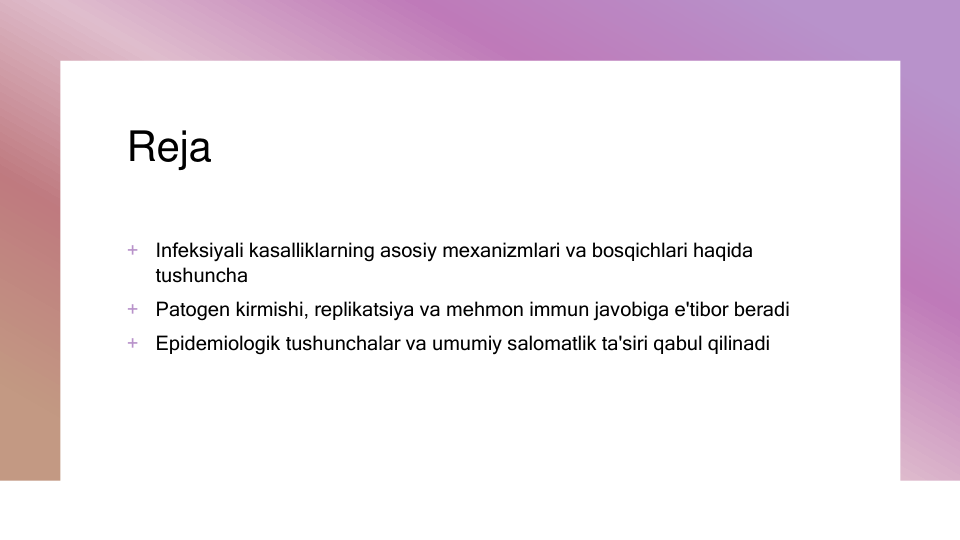 Reja
+
Infeksiyali kasalliklarning asosiy mexanizmlari va bosqichlari haqida 
tushuncha
+
Patogen kirmishi, replikatsiya va mehmon immun javobiga e'tibor beradi
+
Epidemiologik tushunchalar va umumiy salomatlik ta'siri qabul qilinadi
