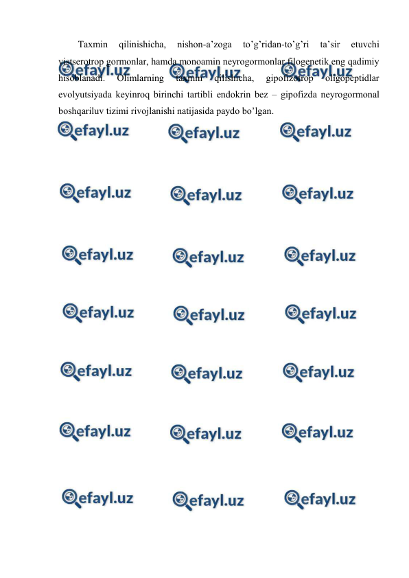  
 
Taхmin 
qilinishicha, 
nishоn-a’zоga 
to’g’ridan-to’g’ri 
ta’sir 
etuvchi 
vistsеrоtrоp gоrmоnlar, hamda mоnоamin nеyrоgоrmоnlar filоgеnеtik eng qadimiy 
hisоblanadi. 
Оlimlarning 
taхmin 
qilishicha, 
gipоfizоtrоp 
оligоpеptidlar 
evоlyutsiyada kеyinrоq birinchi tartibli endоkrin bеz – gipоfizda nеyrоgоrmоnal 
bоshqariluv tizimi rivоjlanishi natijasida paydо bo’lgan. 
 
 
 
