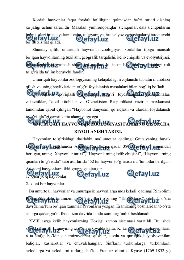  
 
Xordali hayvonlar faqat foydali bo’libgina qolmasdan ba’zi turlari qishloq 
xo’jaligi uchun zararlidir. Masalan: yumronqoziqlar, sichqonlar, dala sichqonlarini 
ba’zi turlari infeksiyalarni: vabo, tuleryamiya, brutselyoz va boshqalarni tarqatuvchi 
bo’lib xizmat qiladi. 
Shunday qilib, umurtqali hayvonlar zoologiyasi xordalilar tipiga mansub 
bo’lgan hayvonlarning tuzilishi, geografik tarqalishi, kelib chiqishi va evolyutsiyasi, 
hayot kechirishi, yashash sharoitiga moslanishi, inson hayotida va tabiatdagi roli 
to’g’risida ta’lim beruvchi fandir. 
Umurtqali hayvonlar zoologiyasining kelajakdagi rivojlanishi tabiatni muhofaza 
qilish va uning boyliklaridan to’g’ri foydalanish masalalari bilan bog’liq bo’ladi. 
Hayvonlarni qo’riqlash va ulardan to’g’ri foydalanishda qo’riqxonalar, 
zakazniklar, “qizil kitob”lar va O’zbekiston Respublikasi vazirlar maxkamasi 
tamonidan qabul qilingan “Hayvonot dunyosini qo’riqlash va ulardan foydalanish 
to’g’risida”gi qarori katta ahamiyatga ega.  
UMURTQALI HAYVONLAR ZOOLOGIYASI FANINING QISQACHA 
RIVOJLANISH TARIXI. 
Hayvonlar to’g’risidagi dastlabki ma’lumotlar qadimgi Gretsiyaning buyuk 
faylasufi va tabiatshunosi Aristotel (eramizga qadar 380-332 yillar) tamonidan 
berilgan, uning “Хayvonlar tarixi”, “Hayvonlarning kelib chiqishi”, “Hayvonlarning 
qismlari to’g’risida” kabi asarlarida 452 tur hayvon to’g’risida ma’lumotlar berilgan. 
Aristotel hayvonlarni ikki gruppaga ajratgan.  
1. qoni yo’q hayvonlar.  
2. qoni bor hayvonlar. 
   Bu umurtqali hayvonlar va umurtqasiz hayvonlarga mos keladi. qadimgi Rim olimi 
Plinniy ikkinchi (eramizning 23-79 yillar) o’zining “Tabiiy tarix” kitobida o’sha 
davrda ma’lum bo’lgan xamma hayvonlarni yozgan. Eramizning boshlaridan to o’rta 
aslarga qadar, ya’ni feodalizm davrida fanda xam turg’unlik boshlanadi. 
   XVIII asrga kelib hayvonlarning Hozirgi zamon sistemasi yaratildi. Bu ishda 
shved olimi K. Linneyning xizmati nixoyatda katta. K. Linney xamma hayvonlarni 
6 ta sinfga bo’ldi: sut emizuvchilar, qushlar, suvda va quruqlikda yashovchilar, 
baliqlar, xasharotlar va chuvalchanglar. Sinflarni turkumlarga, turkumlarni 
avlodlarga va avlodlarni turlarga bo’ldi. Fransuz olimi J. Kyuve (1769-1832 y.) 
