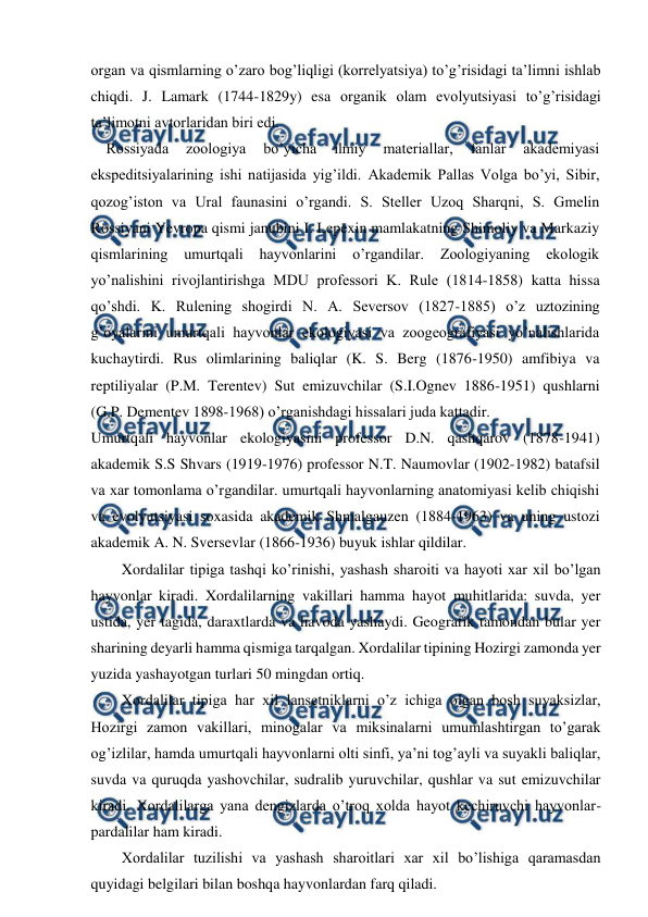  
 
organ va qismlarning o’zaro bog’liqligi (korrelyatsiya) to’g’risidagi ta’limni ishlab 
chiqdi. J. Lamark (1744-1829y) esa organik olam evolyutsiyasi to’g’risidagi 
ta’limotni avtorlaridan biri edi.  
    Rossiyada 
zoologiya 
bo’yicha 
ilmiy 
materiallar, 
fanlar 
akademiyasi 
ekspeditsiyalarining ishi natijasida yig’ildi. Akademik Pallas Volga bo’yi, Sibir, 
qozog’iston va Ural faunasini o’rgandi. S. Steller Uzoq Sharqni, S. Gmelin 
Rossiyani Yevropa qismi janubini I. Lepexin mamlakatning Shimoliy va Markaziy 
qismlarining 
umurtqali 
hayvonlarini 
o’rgandilar. 
Zoologiyaning 
ekologik 
yo’nalishini rivojlantirishga MDU professori K. Rule (1814-1858) katta hissa 
qo’shdi. K. Rulening shogirdi N. A. Seversov (1827-1885) o’z uztozining 
g’oyalarini umurtqali hayvonlar ekologiyasi va zoogeografiyasi yo’nalishlarida 
kuchaytirdi. Rus olimlarining baliqlar (K. S. Berg (1876-1950) amfibiya va 
reptiliyalar (P.M. Terentev) Sut emizuvchilar (S.I.Ognev 1886-1951) qushlarni 
(G.P. Dementev 1898-1968) o’rganishdagi hissalari juda kattadir.  
Umurtqali hayvonlar ekologiyasini professor D.N. qashqarov (1878-1941) 
akademik S.S Shvars (1919-1976) professor N.T. Naumovlar (1902-1982) batafsil 
va xar tomonlama o’rgandilar. umurtqali hayvonlarning anatomiyasi kelib chiqishi 
va evolyutsiyasi soxasida akademik Shmalgauzen (1884-1963) va uning ustozi 
akademik A. N. Sversevlar (1866-1936) buyuk ishlar qildilar.  
Xordalilar tipiga tashqi ko’rinishi, yashash sharoiti va hayoti xar xil bo’lgan 
hayvonlar kiradi. Xordalilarning vakillari hamma hayot muhitlarida: suvda, yer 
ustida, yer tagida, daraxtlarda va havoda yashaydi. Geografik tamondan bular yer 
sharining deyarli hamma qismiga tarqalgan. Xordalilar tipining Hozirgi zamonda yer 
yuzida yashayotgan turlari 50 mingdan ortiq. 
Xordalilar tipiga har xil lansetniklarni o’z ichiga olgan bosh suyaksizlar, 
Hozirgi zamon vakillari, minogalar va miksinalarni umumlashtirgan to’garak 
og’izlilar, hamda umurtqali hayvonlarni olti sinfi, ya’ni tog’ayli va suyakli baliqlar, 
suvda va quruqda yashovchilar, sudralib yuruvchilar, qushlar va sut emizuvchilar 
kiradi. Xordalilarga yana dengizlarda o’troq xolda hayot kechiruvchi hayvonlar-
pardalilar ham kiradi. 
Xordalilar tuzilishi va yashash sharoitlari xar xil bo’lishiga qaramasdan 
quyidagi belgilari bilan boshqa hayvonlardan farq qiladi. 
