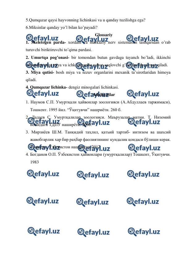  
 
5.Qumqazar qaysi hayvonning lichinkasi va u qanday tuzilishga ega? 
6.Miksinlar qanday yo’l bilan ko’payadi? 
Glossariy 
1. Skeletogen parda- xordani va markaziy nerv sistemasini tashqaridan o’rab 
turuvchi biriktiruvchi to’qima pardasi. 
2. Umurtqa pog’onasi- bir tomondan butun gavdaga tayanch bo’ladi, ikkinchi 
tomondan orqa miya va ichki organlar uchun saqlovchi g’ilof bo’lib xizmat qiladi. 
3. Miya qutisi- bosh miya va sezuv organlarini mexanik ta’sirotlaridan himoya 
qiladi. 
4. Qumqazar lichinka- dengiz minogalari lichinkasi. 
Adabiyotlar 
1. Наумов С.П. Умуртқали ҳайвонлар зоологияси (А.Абдуллаев таржимаси), 
Тошкент. 1995 йил. “Ўқитувчи” нашриёти. 260 б. 
2. Дадаев С. Умуртқалилар зоологияси. Маърузалар матни. Т. Низомий 
номидаги ТДПУ наширёти. 2000. 
3. Мирзиёев Ш.М. Танқидий таҳлил, қатьий тартиб- интизом ва шахсий 
жавобгарлик хар бир раҳбар фаолиятининг кундалик қоидаси бўлиши керак. 
Тошкент, Ўзбекистон нашриёти, 2017 
4. Богданов О.П. Ўзбекистон ҳайвонлари (умуртқалилар) Тошкент, Ўқитувчи. 
1983 
 

