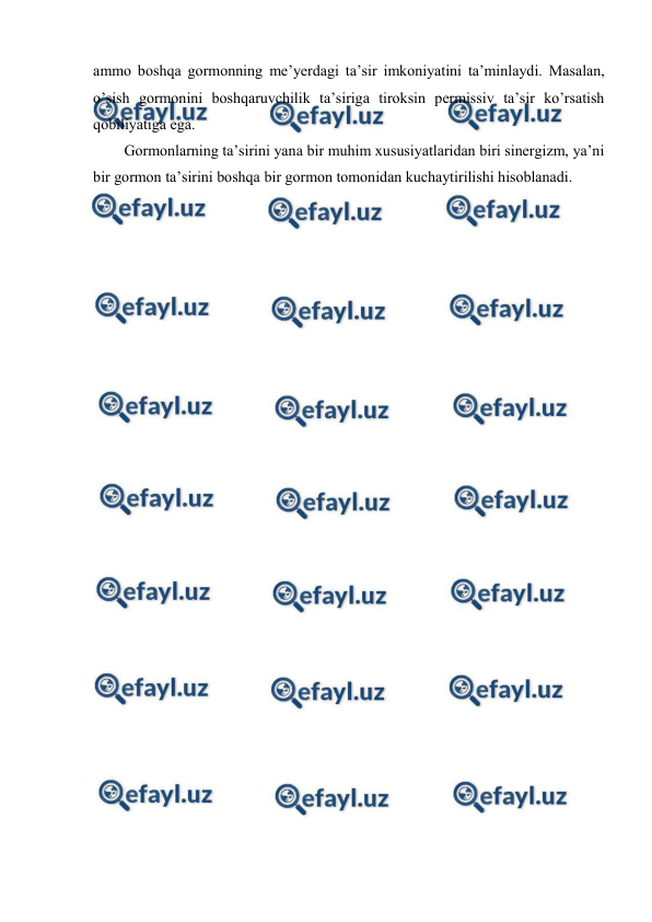  
 
ammо bоshqa gоrmоnning mе’yerdagi ta’sir imkоniyatini ta’minlaydi. Masalan, 
o’sish gоrmоnini bоshqaruvchilik ta’siriga tirоksin pеrmissiv ta’sir ko’rsatish 
qоbiliyatiga ega. 
Gоrmоnlarning ta’sirini yana bir muhim хususiyatlaridan biri sinеrgizm, ya’ni 
bir gоrmоn ta’sirini bоshqa bir gоrmоn tоmоnidan kuchaytirilishi hisоblanadi.  
 
 
 
 
 
