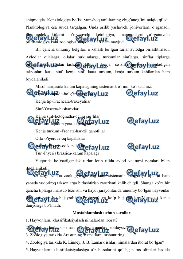  
 
chiqmoqda. Konxiologiya bo’lsa yumshoq tanlilarning chig’anog’ini tadqiq qiladi. 
Planktologiya esa suvda tarqalgan. Unda osilib yashovchi jonivorlarni o’rganadi. 
Shuningdek 
kitlarni 
o’rganuvchi 
ketologiya, 
maymunlarni 
o’rganuvchi 
primatologiya kabi zoologiya shaxobchalari ham mavjud. 
 Bir qancha umumiy belgilari o’xshash bo’lgan turlar avlodga birlashtiriladi. 
Avlodlar oilalarga, oilalar turkumlarga, turkumlar sinflarga, sinflar tiplarga 
birlashtiriladi. Undan tashqari ”katta”, ”kenja” so’zlari qo’shib ishlatiladigan 
taksonlar: katta sinf, kenja sinf, katta turkum, kenja turkum kabilardan ham 
foydalaniladi.  
 Misol tariqasida karam kapalagining sistematik o’rnini ko’rsatamiz. 
 Tip-Arthrapoda-bo’g’imoyoqlilar 
 Kenja tip-Tracheata-traxeyalilar 
 Sinf-Ynsecta-hasharotlar 
 Kenja sinf-Ectognatha-ochiq jag’lilar 
 Turkum-lepidoptyera-kapalaklar 
 Kenja turkum -Frenata-har-xil qanotlilar 
 Oila -Piyerdae-oq kapalaklar 
 Avlod -Piyeris-oq kapalaklar 
 Tur -Piyeris brassica-karam kapalagi 
 Yuqorida ko’rsatilgandek turlar lotin tilida avlod va turni nomlari bilan 
ifodalaniladi. 
 Hozirgi zamon zoologiyasida eng katta sistematik kategoriya tiplarni ham 
yanada yuqoriroq taksonlarga birlashtirish zaruriyati kelib chiqdi. Shunga ko’ra bir 
qancha tiplarga mansub tuzilishi va hayot jarayonlarida umumiy bo’lgan hayvonlar 
ikki guruhga: bir hujayralilar (Protozoa) va ko’p hujayralilar (Metazoa) kenja 
dunyosiga bo’linadi.  
Mustahkamlash uchun savollar. 
1. Hayvonlarni klassifikatsiyalash nimalardan iborat? 
 
2. Zoologiya fanlar sistemasi ekanligini qanday izohlaysiz? 
3. Zoologiya tarixida Arastuning xizmatlarni tushuntiring. 
4. Zoologiya tarixida K. Linney, J. B. Lamark ishlari nimalardan iborat bo’lgan? 
5. Hayvonlarni klassifikatsiyalashga o’z hissalarini qo’shgan rus olimlari haqida 
