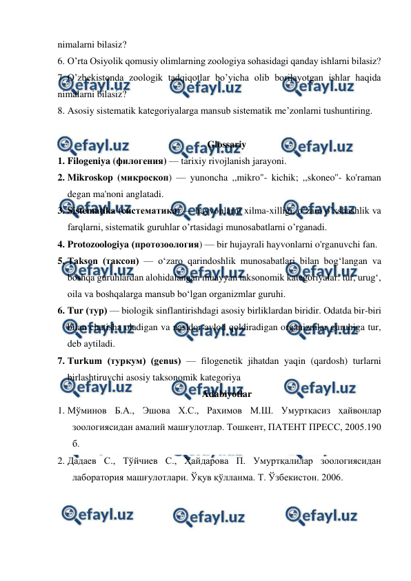  
 
nimalarni bilasiz? 
6. O’rta Osiyolik qomusiy olimlarning zoologiya sohasidagi qanday ishlarni bilasiz? 
7. O’zbekistonda zoologik tadqiqotlar bo’yicha olib borilayotgan ishlar haqida 
nimalarni bilasiz? 
8. Asosiy sistematik kategoriyalarga mansub sistematik me’zonlarni tushuntiring. 
 
Glossariy 
1. Filogeniya (филогения) — tarixiy rivojlanish jarayoni. 
2. Mikroskop (микроскоп) — yunoncha ,,mikro"- kichik; ,,skoneo''- ko'raman 
degan ma'noni anglatadi. 
3. Sistematika (систематика) — hayvonlarni xilma-xilligi, o’zaro o’xshashlik va 
farqlarni, sistematik guruhlar o’rtasidagi munosabatlarni o’rganadi. 
4. Protozoologiya (протозоология) — bir hujayrali hayvonlarni o'rganuvchi fan. 
5. Takson (таксон) — oʻzaro qarindoshlik munosabatlari bilan bogʻlangan va 
boshqa guruhlardan alohidalangan muayyan taksonomik kategoriyalar: tur, urugʻ, 
oila va boshqalarga mansub boʻlgan organizmlar guruhi. 
6. Tur (тур) — biologik sinflantirishdagi asosiy birliklardan biridir. Odatda bir-biri 
bilan chatisha oladigan va nasldor avlod qoldiradigan organizmlar guruhiga tur, 
deb aytiladi. 
7. Turkum (туркум) (genus) — filogenetik jihatdan yaqin (qardosh) turlarni 
birlashtiruvchi asosiy taksonomik kategoriya 
Adabiyotlar 
1. Мўминов Б.А., Эшова Х.С., Рахимов М.Ш. Умуртқасиз ҳайвонлар 
зоологиясидан амалий машғулотлар. Тошкент, ПАТЕНТ ПРЕСС, 2005.190 
б. 
2. Дадаев С., Тўйчиев С., Ҳайдарова П. Умуртқалилар зоологиясидан 
лаборатория машғулотлари. Ўқув қўлланма. Т. Ўзбекистон. 2006. 
 
