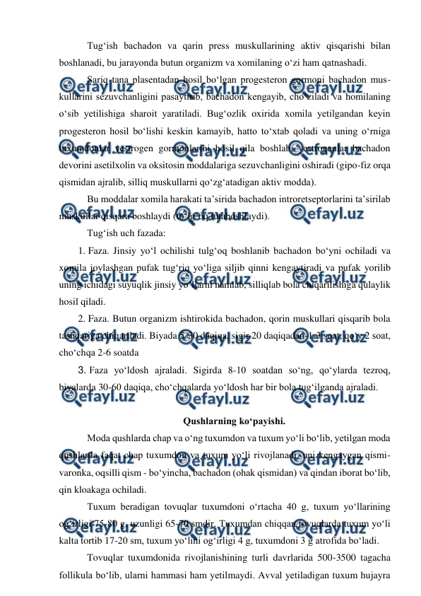  
 
 Tug‘ish bachadon va qarin press muskullarining aktiv qisqarishi bilan 
boshlanadi, bu jarayonda butun organizm va xomilaning o‘zi ham qatnashadi. 
 Sariq tana plasentadan hosil bo‘lgan progesteron gormoni bachadon mus-
kullarini sezuvchanligini pasaytirib, bachadon kengayib, cho‘ziladi va homilaning 
o‘sib yetilishiga sharoit yaratiladi. Bug‘ozlik oxirida xomila yetilgandan keyin 
progesteron hosil bo‘lishi keskin kamayib, hatto to‘xtab qoladi va uning o‘rniga 
tuxumdonlar yestrogen gormonlarini hosil qila boshlab, yestrogenlar bachadon 
devorini asetilxolin va oksitosin moddalariga sezuvchanligini oshiradi (gipo-fiz orqa 
qismidan ajralib, silliq muskullarni qo‘zg‘atadigan aktiv modda). 
 Bu moddalar xomila harakati ta’sirida bachadon introretseptorlarini ta’sirilab 
muskullar qisqara boshlaydi (to‘lg‘oq tutaboshlaydi). 
 Tug‘ish uch fazada: 
1. Faza. Jinsiy yo‘l ochilishi tulg‘oq boshlanib bachadon bo‘yni ochiladi va 
xomila joylashgan pufak tug‘riq yo‘liga siljib qinni kengaytiradi va pufak yorilib 
uning ichidagi suyuqlik jinsiy yo‘llarni namlab, silliqlab bola chiqarilishiga qulaylik 
hosil qiladi.  
2. Faza. Butun organizm ishtirokida bachadon, qorin muskullari qisqarib bola 
tashqariga chiqariladi. Biyada 5-30 daqiqa, sigir 20 daqiqadan-1-3 soat, qo‘y 2 soat, 
cho‘chqa 2-6 soatda  
3. Faza yo‘ldosh ajraladi. Sigirda 8-10 soatdan so‘ng, qo‘ylarda tezroq, 
biyalarda 30-60 daqiqa, cho‘chqalarda yo‘ldosh har bir bola tug‘ilganda ajraladi. 
 
Qushlarning ko‘payishi. 
 Moda qushlarda chap va o‘ng tuxumdon va tuxum yo‘li bo‘lib, yetilgan moda 
qushlarda faqat chap tuxumdon va tuxum yo‘li rivojlanadi, uni kengaygan qismi- 
varonka, oqsilli qism - bo‘yincha, bachadon (ohak qismidan) va qindan iborat bo‘lib, 
qin kloakaga ochiladi. 
 Tuxum beradigan tovuqlar tuxumdoni o‘rtacha 40 g, tuxum yo‘llarining 
og‘irligi 75-80 g, uzunligi 65-70 smdir. Tuxumdan chiqqan tovuqlarda tuxum yo‘li 
kalta tortib 17-20 sm, tuxum yo‘lini og‘irligi 4 g, tuxumdoni 3 g atrofida bo‘ladi. 
 Tovuqlar tuxumdonida rivojlanishining turli davrlarida 500-3500 tagacha 
follikula bo‘lib, ularni hammasi ham yetilmaydi. Avval yetiladigan tuxum hujayra 
