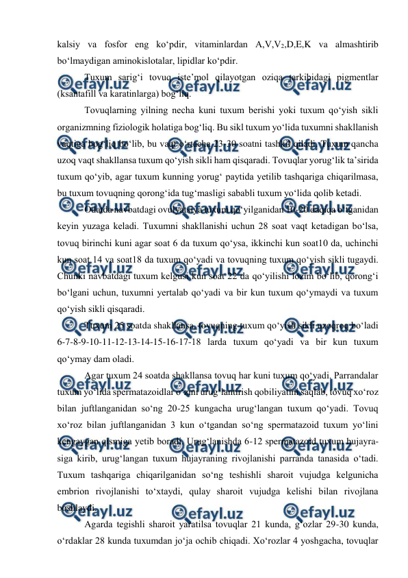  
 
kalsiy va fosfor eng ko‘pdir, vitaminlardan A,V,V2,D,E,K va almashtirib 
bo‘lmaydigan aminokislotalar, lipidlar ko‘pdir. 
 Tuxum sarig‘i tovuq iste’mol qilayotgan oziqa tarkibidagi pigmentlar 
(ksantafill va karatinlarga) bog‘liq. 
 
 Tovuqlarning yilning necha kuni tuxum berishi yoki tuxum qo‘yish sikli 
organizmning fiziologik holatiga bog‘liq. Bu sikl tuxum yo‘lida tuxumni shakllanish 
vaqtiga bog‘liq bo‘lib, bu vaqt o‘rtacha 23-30 soatni tashkil qiladi. Tuxum qancha 
uzoq vaqt shakllansa tuxum qo‘yish sikli ham qisqaradi. Tovuqlar yorug‘lik ta’sirida 
tuxum qo‘yib, agar tuxum kunning yorug‘ paytida yetilib tashqariga chiqarilmasa, 
bu tuxum tovuqning qorong‘ida tug‘masligi sababli tuxum yo‘lida qolib ketadi.  
 Odatda navbatdagi ovulyatsiya tuxum qo‘yilganidan 10-20 daqiqa o‘tganidan 
keyin yuzaga keladi. Tuxumni shakllanishi uchun 28 soat vaqt ketadigan bo‘lsa, 
tovuq birinchi kuni agar soat 6 da tuxum qo‘ysa, ikkinchi kun soat10 da, uchinchi 
kun soat 14 va soat18 da tuxum qo‘yadi va tovuqning tuxum qo‘yish sikli tugaydi. 
Chunki navbatdagi tuxum kelgusi kun soat 22 da qo‘yilishi lozim bo‘lib, qorong‘i 
bo‘lgani uchun, tuxumni yertalab qo‘yadi va bir kun tuxum qo‘ymaydi va tuxum 
qo‘yish sikli qisqaradi. 
 Tuxum 25 soatda shakllansa, tovuqning tuxum qo‘yish sikli uzoqroq bo‘ladi 
6-7-8-9-10-11-12-13-14-15-16-17-18 larda tuxum qo‘yadi va bir kun tuxum 
qo‘ymay dam oladi. 
 Agar tuxum 24 soatda shakllansa tovuq har kuni tuxum qo‘yadi. Parrandalar 
tuxum yo‘lida spermatazoidlar o‘zini urug‘lantirish qobiliyatini saqlab, tovuq xo‘roz 
bilan juftlanganidan so‘ng 20-25 kungacha urug‘langan tuxum qo‘yadi. Tovuq 
xo‘roz bilan juftlanganidan 3 kun o‘tgandan so‘ng spermatazoid tuxum yo‘lini 
kengaygan qismiga yetib boradi. Urug‘lanishda 6-12 spermatazoid tuxum hujayra-
siga kirib, urug‘langan tuxum hujayraning rivojlanishi parranda tanasida o‘tadi. 
Tuxum tashqariga chiqarilganidan so‘ng teshishli sharoit vujudga kelgunicha 
embrion rivojlanishi to‘xtaydi, qulay sharoit vujudga kelishi bilan rivojlana 
boshlaydi. 
 Agarda tegishli sharoit yaratilsa tovuqlar 21 kunda, g‘ozlar 29-30 kunda, 
o‘rdaklar 28 kunda tuxumdan jo‘ja ochib chiqadi. Xo‘rozlar 4 yoshgacha, tovuqlar 
