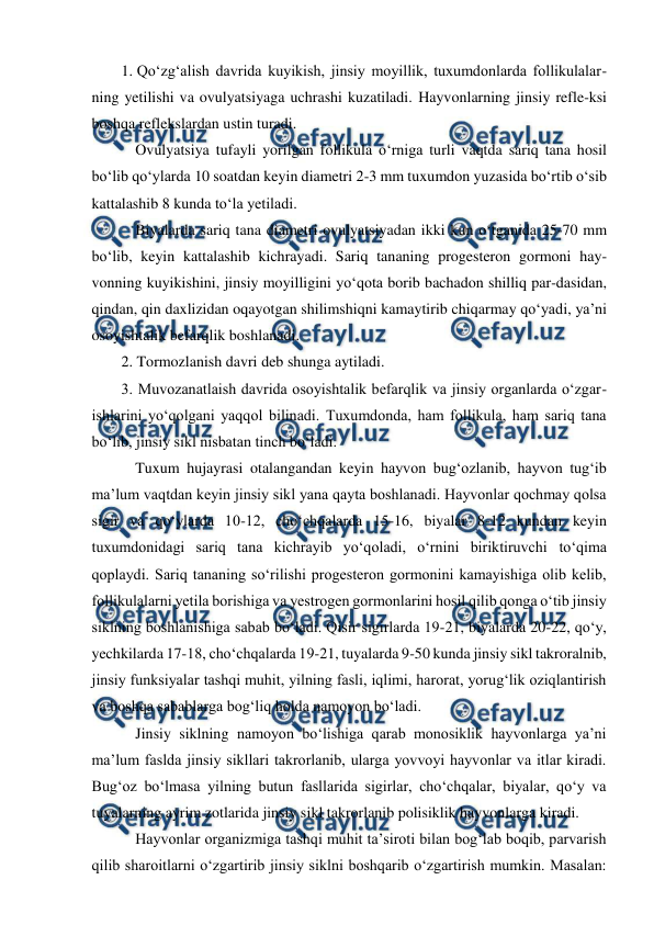  
 
1. Qo‘zg‘alish davrida kuyikish, jinsiy moyillik, tuxumdonlarda follikulalar-
ning yetilishi va ovulyatsiyaga uchrashi kuzatiladi. Hayvonlarning jinsiy refle-ksi 
boshqa reflekslardan ustin turadi. 
 Ovulyatsiya tufayli yorilgan follikula o‘rniga turli vaqtda sariq tana hosil 
bo‘lib qo‘ylarda 10 soatdan keyin diametri 2-3 mm tuxumdon yuzasida bo‘rtib o‘sib 
kattalashib 8 kunda to‘la yetiladi. 
 Biyalarda sariq tana diametri ovulyatsiyadan ikki kun o‘tganida 25-70 mm 
bo‘lib, keyin kattalashib kichrayadi. Sariq tananing progesteron gormoni hay-
vonning kuyikishini, jinsiy moyilligini yo‘qota borib bachadon shilliq par-dasidan, 
qindan, qin daxlizidan oqayotgan shilimshiqni kamaytirib chiqarmay qo‘yadi, ya’ni 
osoyishtalik befarqlik boshlanadi. 
2. Tormozlanish davri deb shunga aytiladi. 
3. Muvozanatlaish davrida osoyishtalik befarqlik va jinsiy organlarda o‘zgar-
ishlarini yo‘qolgani yaqqol bilinadi. Tuxumdonda, ham follikula, ham sariq tana 
bo‘lib, jinsiy sikl nisbatan tinch bo‘ladi. 
 Tuxum hujayrasi otalangandan keyin hayvon bug‘ozlanib, hayvon tug‘ib 
ma’lum vaqtdan keyin jinsiy sikl yana qayta boshlanadi. Hayvonlar qochmay qolsa 
sigir va qo‘ylarda 10-12, cho‘chqalarda 15-16, biyalar 8-12 kundan keyin 
tuxumdonidagi sariq tana kichrayib yo‘qoladi, o‘rnini biriktiruvchi to‘qima 
qoplaydi. Sariq tananing so‘rilishi progesteron gormonini kamayishiga olib kelib, 
follikulalarni yetila borishiga va yestrogen gormonlarini hosil qilib qonga o‘tib jinsiy 
siklning boshlanishiga sabab bo‘ladi. Qisir sigirlarda 19-21, biyalarda 20-22, qo‘y, 
yechkilarda 17-18, cho‘chqalarda 19-21, tuyalarda 9-50 kunda jinsiy sikl takroralnib, 
jinsiy funksiyalar tashqi muhit, yilning fasli, iqlimi, harorat, yorug‘lik oziqlantirish 
va boshqa sabablarga bog‘liq holda namoyon bo‘ladi. 
 Jinsiy siklning namoyon bo‘lishiga qarab monosiklik hayvonlarga ya’ni 
ma’lum faslda jinsiy sikllari takrorlanib, ularga yovvoyi hayvonlar va itlar kiradi. 
Bug‘oz bo‘lmasa yilning butun fasllarida sigirlar, cho‘chqalar, biyalar, qo‘y va 
tuyalarning ayrim zotlarida jinsiy sikl takrorlanib polisiklik hayvonlarga kiradi. 
 Hayvonlar organizmiga tashqi muhit ta’siroti bilan bog‘lab boqib, parvarish 
qilib sharoitlarni o‘zgartirib jinsiy siklni boshqarib o‘zgartirish mumkin. Masalan: 
