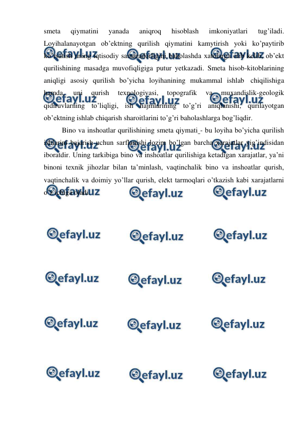  
 
smeta 
qiymatini 
yanada 
aniqroq 
hisoblash 
imkoniyatlari 
tug’iladi. 
Loyihalanayotgan ob’ektning qurilish qiymatini kamytirish yoki ko’paytirib 
ko’rsatish uning iqtisodiy samaradorligini baholashda xatolarga olib kelib, ob’ekt 
qurilishining masadga muvofiqligiga putur yetkazadi. Smeta hisob-kitoblarining 
aniqligi asosiy qurilish bo’yicha loyihanining mukammal ishlab chiqilishiga 
hamda, 
uni 
qurish 
texnologiyasi, 
topografik 
va 
muxandislik-geologik 
qidiruvlarning to’liqligi, ish hajmlarining to’g’ri aniqlanishi, qurilayotgan 
ob’ektning ishlab chiqarish sharoitlarini to’g’ri baholashlarga bog’liqdir. 
Bino va inshoatlar qurilishining smeta qiymati - bu loyiha bo’yicha qurilish 
ishlarini bajarish uchun sarflanishi lozim bo’lgan barcha xarajatlar yig’indisidan 
iboratdir. Uning tarkibiga bino va inshoatlar qurilishiga ketadigan xarajatlar, ya’ni 
binoni texnik jihozlar bilan ta’minlash, vaqtinchalik bino va inshoatlar qurish, 
vaqtinchalik va doimiy yo’llar qurish, elekt tarmoqlari o’tkazish kabi xarajatlarni 
o’z ichiga oladi. 
