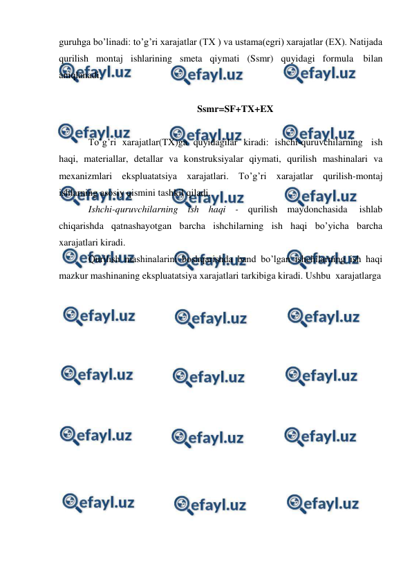  
 
guruhga bo’linadi: to’g’ri xarajatlar (TX ) va ustama(egri) xarajatlar (EX). Natijada 
qurilish montaj ishlarining smeta qiymati (Ssmr) quyidagi formula bilan 
aniqlanadi. 
 
Ssmr=SF+TX+EX 
 
To’g’ri xarajatlar(TX)ga quyidagilar kiradi: ishchi-quruvchilarning ish 
haqi, materiallar, detallar va konstruksiyalar qiymati, qurilish mashinalari va 
mexanizmlari ekspluatatsiya xarajatlari. To’g’ri xarajatlar qurilish-montaj 
ishlarning asosiy qismini tashkil qiladi. 
Ishchi-quruvchilarning ish haqi - qurilish maydonchasida 
ishlab 
chiqarishda qatnashayotgan barcha ishchilarning ish haqi bo’yicha barcha 
xarajatlari kiradi. 
Qurilish mashinalarini boshqarishda band bo’lgan ishchilarning ish haqi 
mazkur mashinaning ekspluatatsiya xarajatlari tarkibiga kiradi. Ushbu xarajatlarga 
