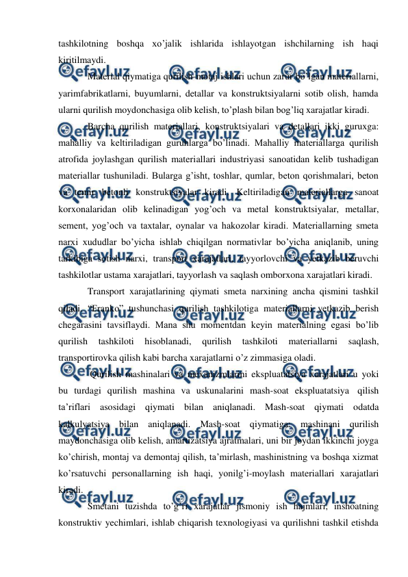  
 
tashkilotning boshqa xo’jalik ishlarida ishlayotgan ishchilarning ish haqi 
kiritilmaydi. 
Material qiymatiga qurilish-motaj ishlari uchun zarur bo’lgan materiallarni, 
yarimfabrikatlarni, buyumlarni, detallar va konstruktsiyalarni sotib olish, hamda 
ularni qurilish moydonchasiga olib kelish, to’plash bilan bog’liq xarajatlar kiradi. 
Barcha qurilish materiallari, konstruktsiyalari va detallari ikki guruxga: 
mahalliy va keltiriladigan guruhlarga bo’linadi. Mahalliy materiallarga qurilish 
atrofida joylashgan qurilish materiallari industriyasi sanoatidan kelib tushadigan 
materiallar tushuniladi. Bularga g’isht, toshlar, qumlar, beton qorishmalari, beton 
va temir betonli konstruktsiyalar kiradi. Keltiriladigan materiallarga sanoat 
korxonalaridan olib kelinadigan yog’och va metal konstruktsiyalar, metallar, 
sement, yog’och va taxtalar, oynalar va hakozolar kiradi. Materiallarning smeta 
narxi xududlar bo’yicha ishlab chiqilgan normativlar bo’yicha aniqlanib, uning 
tarkibiga sotish narxi, transport xarajatlari, tayyorlovchi va yetkazib beruvchi 
tashkilotlar ustama xarajatlari, tayyorlash va saqlash omborxona xarajatlari kiradi. 
Transport xarajatlarining qiymati smeta narxining ancha qismini tashkil 
qiladi. “Franko” tushunchasi qurilish tashkilotiga materiallarni yetkazib berish 
chegarasini tavsiflaydi. Mana shu momentdan keyin materialning egasi bo’lib 
qurilish 
tashkiloti 
hisoblanadi, 
qurilish 
tashkiloti 
materiallarni 
saqlash, 
transportirovka qilish kabi barcha xarajatlarni o’z zimmasiga oladi. 
Qurilish mashinalari va mexanizmlarini ekspluatatsiya xarajatlari u yoki 
bu turdagi qurilish mashina va uskunalarini mash-soat ekspluatatsiya qilish 
ta’riflari asosidagi qiymati bilan aniqlanadi. Mash-soat qiymati odatda 
kalkulyatsiya bilan aniqlanadi. Mash-soat qiymatiga: mashinani qurilish 
maydonchasiga olib kelish, amartizatsiya ajratmalari, uni bir joydan ikkinchi joyga 
ko’chirish, montaj va demontaj qilish, ta’mirlash, mashinistning va boshqa xizmat 
ko’rsatuvchi personallarning ish haqi, yonilg’i-moylash materiallari xarajatlari 
kiradi. 
Smetani tuzishda to’g’ri xarajatlar jismoniy ish hajmlari, inshoatning 
konstruktiv yechimlari, ishlab chiqarish texnologiyasi va qurilishni tashkil etishda 
