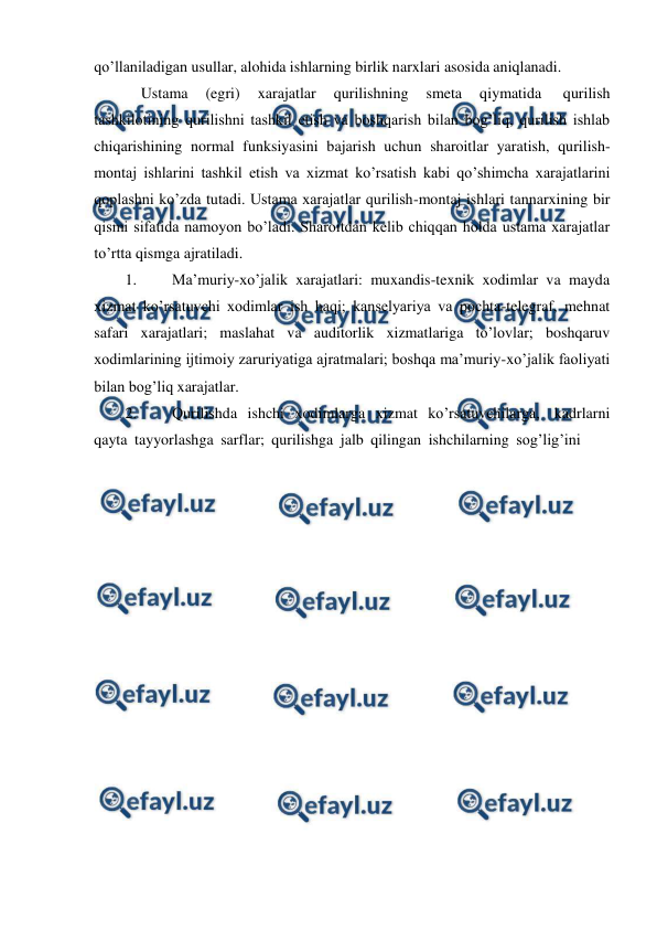  
 
qo’llaniladigan usullar, alohida ishlarning birlik narxlari asosida aniqlanadi. 
Ustama 
(egri) 
xarajatlar 
qurilishning 
smeta 
qiymatida 
qurilish 
tashkilotining qurilishni tashkil etish va boshqarish bilan bog’liq, qurilish ishlab 
chiqarishining normal funksiyasini bajarish uchun sharoitlar yaratish, qurilish- 
montaj ishlarini tashkil etish va xizmat ko’rsatish kabi qo’shimcha xarajatlarini 
qoplashni ko’zda tutadi. Ustama xarajatlar qurilish-montaj ishlari tannarxining bir 
qismi sifatida namoyon bo’ladi. Sharoitdan kelib chiqqan holda ustama xarajatlar 
to’rtta qismga ajratiladi. 
1. 
Ma’muriy-xo’jalik xarajatlari: muxandis-texnik xodimlar va mayda 
xizmat ko’rsatuvchi xodimlar ish haqi; kanselyariya va pochta-telegraf, mehnat 
safari xarajatlari; maslahat va auditorlik xizmatlariga to’lovlar; boshqaruv 
xodimlarining ijtimoiy zaruriyatiga ajratmalari; boshqa ma’muriy-xo’jalik faoliyati 
bilan bog’liq xarajatlar. 
2. 
Qurilishda ishchi xodimlarga xizmat ko’rsatuvchilarga, kadrlarni 
qayta tayyorlashga sarflar; qurilishga jalb qilingan ishchilarning sog’lig’ini 
