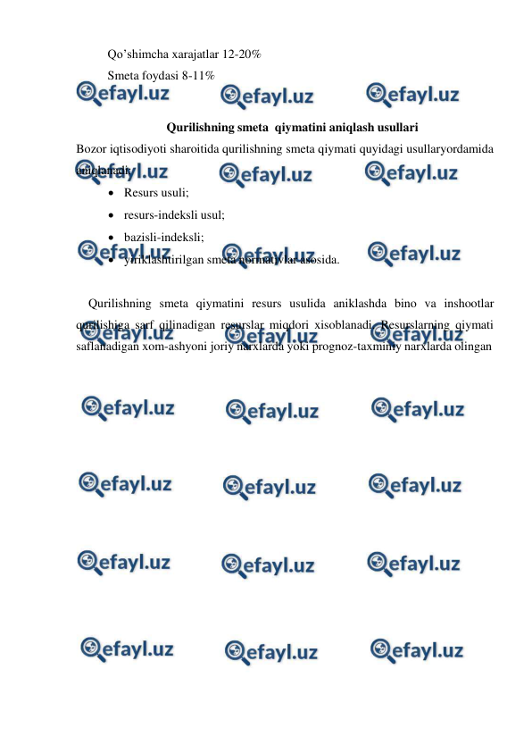  
 
Qo’shimcha xarajatlar 12-20% 
Smeta foydasi 8-11% 
 
Qurilishning smeta qiymatini aniqlash usullari 
Bozor iqtisodiyoti sharoitida qurilishning smeta qiymati quyidagi usullar 
yordamida 
aniqlanadi: 
 Resurs usuli; 
 resurs-indeksli usul; 
 bazisli-indeksli; 
 yiriklashtirilgan smeta normativlar asosida. 
 
Qurilishning smeta qiymatini resurs usulida aniklashda bino va inshootlar 
qurilishiga sarf qilinadigan resurslar miqdori xisoblanadi. Resurslarning qiymati 
saflanadigan xom-ashyoni joriy narxlarda yoki prognoz-taxminiy narxlarda olingan 
