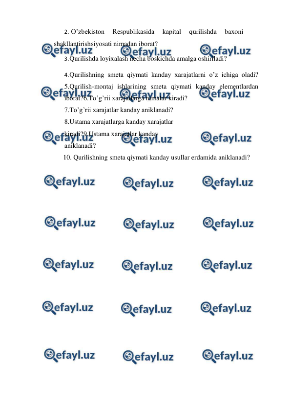  
 
2. O’zbekiston 
Respublikasida 
kapital 
qurilishda 
baxoni 
shakllantirish 
siyosati nimadan iborat? 
3. 
Qurilishda loyixalash necha boskichda amalga oshiriladi? 
4. 
Qurilishning smeta qiymati kanday xarajatlarni o’z ichiga oladi? 
5.Qurilish-montaj ishlarining smeta qiymati kanday elementlardan 
iborat? 
6.To’g’rii xarajatlarga nimalar kiradi? 
7.To’g’rii xarajatlar kanday aniklanadi? 
8.Ustama xarajatlarga kanday xarajatlar 
kiradi? 
9.Ustama xarajatlar kanday 
aniklanadi? 
10. Qurilishning smeta qiymati kanday usullar erdamida aniklanadi? 
 
