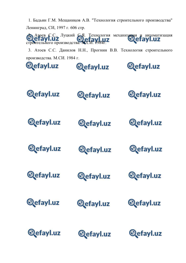  
 
  1. Бадьин Г.М. Мещаниқов А.В. "Технология строительного производства" 
Ленинград, СИ, 1997 г. 606 стр. 
  2. Атоев С.С., Луцкий С.Я. Технология механизация и автоматизация 
строительного производства. М.СИ. 1984г. 
  3. Атоев С.С. Данилов Н.Н., Прогнин В.В. Технология строительного 
производства. М.СИ. 1984 г. 
 
