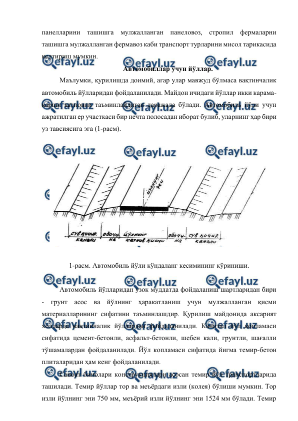  
 
панелларини ташишга мулжалланган панеловоз, стропил фермаларни 
ташишга мулжалланган фермавоз каби транспорт турларини мисол тарикасида 
келтириш мумкин. 
Автомобиллар учун йўллар. 
Маълумки, қурилишда доимий, агар улар мавжуд бўлмаса вақтинчалик 
автомобиль йўлларидан фойдаланилади. Майдон ичидаги йўллар икки карама-
карши катновни таъминлайдиган даражада бўлади. Автомобиль йўли учун 
ажратилган ер участкаси бир нечта полосадан иборат булиб, уларнинг ҳар бири 
уз тавсиясига эга (1-расм). 
 
 
 
 
1-расм. Автомобиль йўли кўндаланг кесимининг кўриниши. 
 
Автомобиль йўлларидан узок муддатда фойдаланиш шартларидан бири 
- грунт асос ва йўлнинг ҳаракатланиш учун мулжалланган қисми 
материалларининг сифатини таъминлашдир. Қурилиш майдонида аксарият 
холларда вақтинчалик йўллардан фойдаланилади. Капитал йўл копламаси 
сифатида цемент-бетонли, асфальт-бетонли, шебен кали, грунтли, шағалли 
тўшамалардан фойдаланилади. Йўл копламаси сифатида йигма темир-бетон 
плиталаридан ҳам кенг фойдаланилади. 
Саноат бинолари конструкциялари асосан темир йўл транспортларида 
ташилади. Темир йўллар тор ва меъёрдаги изли (колея) бўлиши мумкин. Тор 
изли йўлнинг эни 750 мм, меъёрий изли йўлнинг эни 1524 мм бўлади. Темир 
