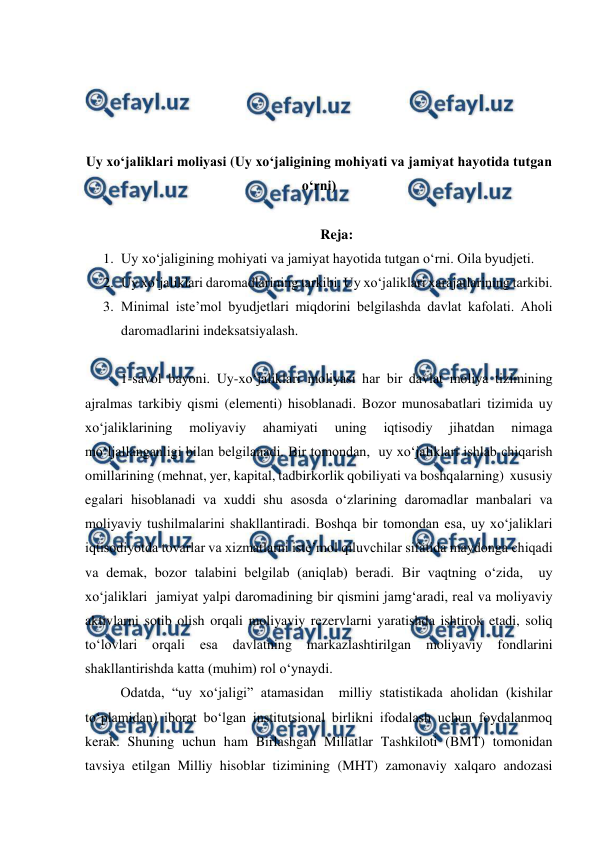  
 
 
 
 
 
Uy xo‘jaliklari moliyasi (Uy xo‘jaligining mohiyati va jamiyat hayotida tutgan 
o‘rni) 
 
Reja: 
1. Uy xo‘jaligining mohiyati va jamiyat hayotida tutgan o‘rni. Oila byudjeti. 
2. Uy xo‘jaliklari daromadlarining tarkibi. Uy xo‘jaliklari xarajatlarining tarkibi. 
3. Minimal iste’mol byudjetlari miqdorini belgilashda davlat kafolati. Aholi 
daromadlarini indeksatsiyalash. 
 
1-savol bayoni. Uy-xo‘jaliklari moliyasi har bir davlat moliya tizimining 
ajralmas tarkibiy qismi (elementi) hisoblanadi. Bozor munosabatlari tizimida uy 
xo‘jaliklarining 
moliyaviy 
ahamiyati 
uning 
iqtisodiy 
jihatdan 
nimaga 
mo‘ljallanganligi bilan belgilanadi. Bir tomondan,  uy xo‘jaliklari ishlab chiqarish 
omillarining (mehnat, yer, kapital, tadbirkorlik qobiliyati va boshqalarning)  xususiy 
egalari hisoblanadi va xuddi shu asosda o‘zlarining daromadlar manbalari va 
moliyaviy tushilmalarini shakllantiradi. Boshqa bir tomondan esa, uy xo‘jaliklari 
iqtisodiyotda tovarlar va xizmatlarni iste’mol qiluvchilar sifatida maydonga chiqadi 
va demak, bozor talabini belgilab (aniqlab) beradi. Bir vaqtning o‘zida,  uy 
xo‘jaliklari  jamiyat yalpi daromadining bir qismini jamg‘aradi, real va moliyaviy 
aktivlarni sotib olish orqali moliyaviy rezervlarni yaratishda ishtirok etadi, soliq 
to‘lovlari 
orqali 
esa 
davlatning 
markazlashtirilgan 
moliyaviy 
fondlarini 
shakllantirishda katta (muhim) rol o‘ynaydi. 
 
Odatda, “uy xo‘jaligi” atamasidan  milliy statistikada aholidan (kishilar 
to‘plamidan) iborat bo‘lgan institutsional birlikni ifodalash uchun foydalanmoq 
kerak. Shuning uchun ham Birlashgan Millatlar Tashkiloti (BMT) tomonidan 
tavsiya etilgan Milliy hisoblar tizimining (MHT) zamonaviy xalqaro andozasi 
