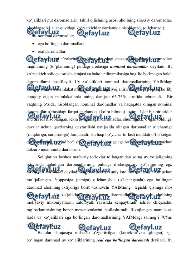  
 
xo‘jaliklari pul daromadlarini tahlil qilishning asosi aholining shaxsiy daromadlari 
hisoblanadiki, ular quyidagi ko‘rsatkichlar yordamida hisoblanadi (o‘lchanadi): 
 nominal daromadlar; 
 ega bo‘lingan daromadlar; 
 real daromadlar. 
Uy xo‘jaligi a’zolarining ma’lum davrdagi shaxsiy (individual) daromadlari 
majmuining (to‘plamining) puldagi ifodasiga nominal daromadlar deyiladi. Bu 
ko‘rsatkich soliqqa tortish darajasi va baholar dinamikasiga bog‘liq bo‘lmagan holda 
daromadlarni tavsiflaydi. Uy xo‘jaliklari nominal daromadlarining YAIMdagi 
salmog‘i  har bir mamlakat milliy xo‘jaligining rivojlanish darajasiga bog‘liq bo‘lib, 
taraqqiy etgan mamlakatlarda uning darajasi 65-75% atrofida tebranadi.  Bir 
vaqtning o‘zida, hisoblangan nominal daromadlar va haqiqatda olingan nominal 
daromadlar o‘rtasidagi farqni anglamoq  (ko‘ra bilmoq) lozim.  Ular bir-birlaridan 
shu davrda hisoblangan, lekin to‘lanmagan daromadlar, shuningdek, o‘tgan (oldingi) 
davrlar uchun qarzlarning qaytarilishi natijasida olingan daromadlar o‘lchamiga 
(miqdoriga, summasiga) farqlanadi. Ish haqi bo‘yicha  to‘lash muddati o‘tib ketgan 
qarzdorlikning mavjud bo‘lishi o‘tish iqtisodiyotiga ega bo‘lgan mamlakatlar uchun 
dolzarb muammolardan biridir. 
Soliqlar va boshqa majburiy to‘lovlar to‘langanidan so‘ng uy xo‘jaligining 
ixtiyorida qoladigan daromadlarning puldagi ifodasiga uy xo‘jaligining ega 
bo‘lingan daromadi deyiladi. Bu daromad yakuniy iste’mol va jamg‘arish uchun 
mo‘ljallangan. Yoppasiga (jamiga) o‘lchanishda (o‘lchanganda) ega bo‘lingan 
daromad aholining ixtiyoriga borib tushuvchi YAIMning  tegishli qismiga mos  
(teng) keladi. Uy xo‘jaliklari ega bo‘lingan daromadlarining o‘sishi aholining 
moliyaviy imkoniyatlarini salohiyatli ravishda kengaytiradi, ishlab chiqarishni 
rag‘batlantirishning bozor mexanizmlarini faollashtiradi. Rivojlangan mamlakat-
larda uy xo‘jaliklari ega bo‘lingan daromadlarining YAIMdagi salmog‘i 70%ni 
tashkil etayapti. 
Baholar darajasiga nisbatan o‘zgartirilgan (korrektirovka qilingan) ega 
bo‘lingan daromad uy xo‘jaliklarining real ega bo‘lingan daromadi deyiladi. Bu 
