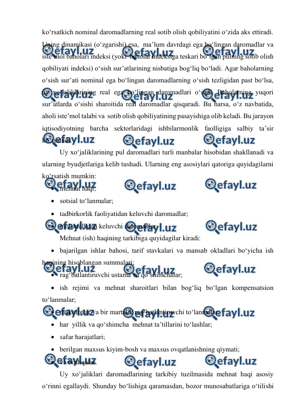  
 
ko‘rsatkich nominal daromadlarning real sotib olish qobiliyatini o‘zida aks ettiradi. 
Uning dinamikasi (o‘zgarishi) esa,  ma’lum davrdagi ega bo‘lingan daromadlar va 
iste’mol baholari indeksi (yoki  baholar indeksiga teskari bo‘lgan pulning sotib olish 
qobiliyati indeksi) o‘sish sur’atlarining nisbatiga bog‘liq bo‘ladi. Agar baholarning 
o‘sish sur’ati nominal ega bo‘lingan daromadlarning o‘sish tezligidan past bo‘lsa, 
uy xo‘jaliklarining real ega bo‘lingan daromadlari o‘sadi. Baholarning yuqori 
sur’atlarda o‘sishi sharoitida real daromadlar qisqaradi. Bu narsa, o‘z navbatida, 
aholi iste’mol talabi va  sotib olish qobiliyatining pasayishiga olib keladi. Bu jarayon 
iqtisodiyotning barcha sektorlaridagi ishbilarmonlik faolligiga salbiy ta’sir 
ko‘rsatadi. 
Uy xo‘jaliklarining pul daromadlari turli manbalar hisobidan shakllanadi va 
ularning byudjetlariga kelib tushadi. Ularning eng asosiylari qatoriga quyidagilarni 
ko‘rsatish mumkin: 
 mehnat haqi; 
 sotsial to‘lanmalar; 
 tadbirkorlik faoliyatidan keluvchi daromadlar; 
 mol-mulkdan keluvchi daromadlar. 
Mehnat (ish) haqining tarkibiga quyidagilar kiradi: 
 bajarilgan ishlar bahosi, tarif stavkalari va mansab okladlari bo‘yicha ish 
haqining hisoblangan summalari; 
 rag‘batlantiruvchi ustama va qo‘shimchalar; 
 ish rejimi va mehnat sharoitlari bilan bog‘liq bo‘lgan kompensatsion 
to‘lanmalar; 
 mukofotlar va bir martalik rag‘batlantiruvchi to‘lanmalar; 
 har  yillik va qo‘shimcha  mehnat ta’tillarini to‘lashlar; 
 safar harajatlari; 
 berilgan maxsus kiyim-bosh va maxsus ovqatlanishning qiymati; 
 va boshqalar. 
Uy xo‘jaliklari daromadlarining tarkibiy tuzilmasida mehnat haqi asosiy 
o‘rinni egallaydi. Shunday bo‘lishiga qaramasdan, bozor munosabatlariga o‘tilishi 
