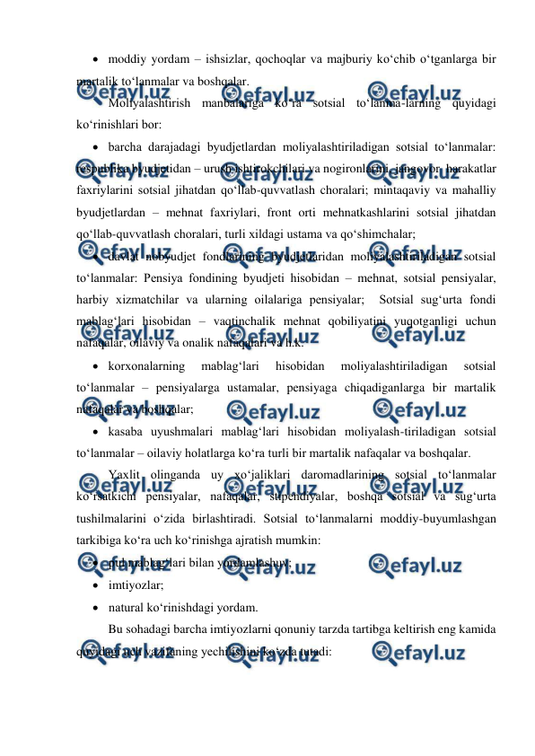  
 
 moddiy yordam – ishsizlar, qochoqlar va majburiy ko‘chib o‘tganlarga bir 
martalik to‘lanmalar va boshqalar. 
Moliyalashtirish manbalariga ko‘ra sotsial to‘lanma-larning quyidagi 
ko‘rinishlari bor: 
 barcha darajadagi byudjetlardan moliyalashtiriladigan sotsial to‘lanmalar: 
respublika byudjetidan – urush ishtirokchilari va nogironlarini, jangovor  harakatlar 
faxriylarini sotsial jihatdan qo‘llab-quvvatlash choralari; mintaqaviy va mahalliy 
byudjetlardan – mehnat faxriylari, front orti mehnatkashlarini sotsial jihatdan 
qo‘llab-quvvatlash choralari, turli xildagi ustama va qo‘shimchalar; 
 davlat nobyudjet fondlarining byudjetlaridan moliyalashtiriladigan sotsial 
to‘lanmalar: Pensiya fondining byudjeti hisobidan – mehnat, sotsial pensiyalar, 
harbiy xizmatchilar va ularning oilalariga pensiyalar;  Sotsial sug‘urta fondi 
mablag‘lari hisobidan – vaqtinchalik mehnat qobiliyatini yuqotganligi uchun 
nafaqalar, oilaviy va onalik nafaqalari va h.k. 
 korxonalarning 
mablag‘lari 
hisobidan 
moliyalashtiriladigan 
sotsial 
to‘lanmalar – pensiyalarga ustamalar, pensiyaga chiqadiganlarga bir martalik 
nafaqalar va boshqalar; 
 kasaba uyushmalari mablag‘lari hisobidan moliyalash-tiriladigan sotsial 
to‘lanmalar – oilaviy holatlarga ko‘ra turli bir martalik nafaqalar va boshqalar.  
Yaxlit olinganda uy xo‘jaliklari daromadlarining sotsial to‘lanmalar 
ko‘rsatkichi pensiyalar, nafaqalar, stipendiyalar, boshqa sotsial va sug‘urta 
tushilmalarini o‘zida birlashtiradi. Sotsial to‘lanmalarni moddiy-buyumlashgan 
tarkibiga ko‘ra uch ko‘rinishga ajratish mumkin: 
 pul mablag‘lari bilan yordamlashuv; 
 imtiyozlar; 
 natural ko‘rinishdagi yordam. 
Bu sohadagi barcha imtiyozlarni qonuniy tarzda tartibga keltirish eng kamida 
quyidagi uch vazifaning yechilishini ko‘zda tutadi: 
