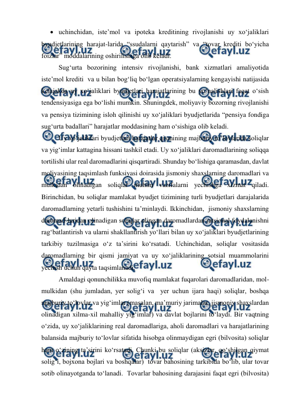  
 
 uchinchidan, iste’mol va ipoteka kreditining rivojlanishi uy xo‘jaliklari 
byudjetlarining harajat-larida “ssudalarni qaytarish” va “tovar krediti bo‘yicha 
foizlar” moddalarining oshirilishiga olib keladi.  
Sug‘urta bozorining intensiv rivojlanishi, bank xizmatlari amaliyotida  
iste’mol krediti  va u bilan bog‘liq bo‘lgan operatsiyalarning kengayishi natijasida 
kelajakda uy xo‘jaliklari byudjetlari harajatlarining bu yo‘nalishlari faqat o‘sish 
tendensiyasiga ega bo‘lishi mumkin. Shuningdek, moliyaviy bozorning rivojlanishi 
va pensiya tizimining isloh qilinishi uy xo‘jaliklari byudjetlarida “pensiya fondiga 
sug‘urta badallari” harajatlar moddasining ham o‘sishiga olib keladi. 
Uy xo‘jaliklari byudjetlari harajatlar qismining majburiy to‘lovlarida soliqlar 
va yig‘imlar kattagina hissani tashkil etadi. Uy xo‘jaliklari daromadlarining soliqqa 
tortilishi ular real daromadlarini qisqartiradi. Shunday bo‘lishiga qaramasdan, davlat 
moliyasining taqsimlash funksiyasi doirasida jismoniy shaxslarning daromadlari va 
mulkidan olinadigan soliqlar muhim vazifalarni yechishga xizmat qiladi.  
Birinchidan, bu soliqlar mamlakat byudjet tizimining turli byudjetlari darajalarida 
daromadlarning yetarli tushishini ta’minlaydi. Ikkinchidan,  jismoniy shaxslarning 
daromad-laridan olinadigan soliqlar olingan daromadlardan ratsional foydalanishni 
rag‘batlantirish va ularni shakllantirish yo‘llari bilan uy xo‘jaliklari byudjetlarining 
tarkibiy tuzilmasiga o‘z ta’sirini ko‘rsatadi. Uchinchidan, soliqlar vositasida 
daromadlarning bir qismi jamiyat va uy xo‘jaliklarining sotsial muammolarini 
yechish uchun qayta taqsimlanadi. 
Amaldagi qonunchilikka muvofiq mamlakat fuqarolari daromadlaridan, mol-
mulkidan (shu jumladan, yer solig‘i va  yer uchun ijara haqi) soliqlar, boshqa 
majburiy to‘lovlar va yig‘imlar (masalan, ma’muriy jarimalar, jismoniy shaxslardan 
olinadigan xilma-xil mahalliy yig‘imlar) va davlat bojlarini to‘laydi. Bir vaqtning 
o‘zida, uy xo‘jaliklarining real daromadlariga, aholi daromadlari va harajatlarining 
balansida majburiy to‘lovlar sifatida hisobga olinmaydigan egri (bilvosita) soliqlar 
ham o‘zining ta’sirini ko‘rsatadi. Chunki bu soliqlar (aksizlar, qo‘shilgan qiymat 
solig‘i, bojxona bojlari va boshqalar)  tovar bahosining tarkibida bo‘lib, ular tovar 
sotib olinayotganda to‘lanadi.  Tovarlar bahosining darajasini faqat egri (bilvosita) 
