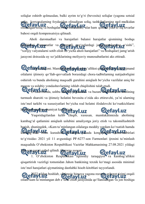  
 
soliqlar oshirib qolmasdan, balki ayrim to‘g‘ri (bevosita) soliqlar (yagona sotsial 
soliq,  korxonalarning foydasidan olinadigan soliq, tashkilotlarning mol-mulkidan 
olinadigan soliq va boshqalar) ham oshiradiki,  ular ham  qisman yoki to‘liq tovarlar 
bahosi orqali kompensatsiya qilinadi. 
Aholi daromadlari va harajatlari balansi harajatlar qismining boshqa 
moddalari (“omonatlar va qimmatli qog‘ozlardagi jamg‘armalarning o‘sishi”, 
“xorijiy valyutalarni sotib olish bo‘yicha aholi harajatlari” va boshqalar) jamg‘arish 
jarayoni doirasida uy xo‘jaliklarining moliyaviy munosabatlarini aks ettiradi. 
 
3-savol bayoni. Mamlakatimizda kambag‘allikni qisqartirish va ehtiyojmand 
oilalarni ijtimoiy qo‘llab-quvvatlash borasidagi chora-tadbirlarning natijadorligini 
oshirish va bunda aholining maqsadli guruhini aniqlash bo‘yicha vazifalar aniq bir 
mezon va uslubiy yondashuvlarning ishlab chiqilishini talab etadi. 
O‘z navbatida, ushbu uslubiy yondashuv va bazani shakllantirish aholining 
turmush sharoiti va ijtimoiy holatini bevosita o‘zida aks ettiruvchi, ya’ni ularning 
iste’mol tarkibi va xususiyatlari bo‘yicha real holatni ifodalovchi ko‘rsatkichlarni 
hisoblash muhim ahamiyat kasb etadi. 
Yuqoridagilardan kelib chiqib, xususan, mamlakatimizda aholining 
kambag‘al qatlamini aniqlash uslubini amaliyotga joriy etish va takomillashtirib 
borish, shuningdek, «Kam ta’minlangan oilalarga moddiy yordam ko‘rsatish hamda 
kambag‘allik bilan kurashish ko‘lamini yanada kengaytirish chora-tadbirlari 
to‘g‘risida» 2021 yil 11 avgustdagi PF-6277-son Farmonlari ijrosini ta’minlash 
maqsadida O‘zbekiston Respublikasi Vazirlar Mahkamasining 27.08.2021 yildagi 
544-son qarori qabul qilindi. Qarorga asosan: 
1. O‘zbekiston Respublikasi Iqtisodiy taraqqiyot va kambag‘allikni 
qisqartirish vazirligi tomonidan Jahon bankining texnik ko‘magi asosida minimal 
iste’mol harajatlari qiymatining dastlabki hisob-kitoblari tayyorlandi. 
2022 yildan boshlab, «Ijtimoiy himoya yagona reestri» axborot tizimi orqali 
oilani kam ta’minlangan deb e’tirof etish jarayonida qo‘llaniladigan va jon boshiga 
