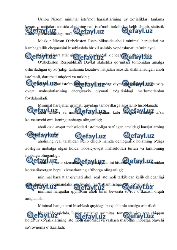  
 
Ushbu Nizom minimal iste’mol harajatlarining uy xo‘jaliklari tanlama 
kuzatuvi natijalari asosida aholining real iste’moli tarkibidan kelib chiqib, statistik 
usul orqali hisoblashga mo‘ljallangan. 
Mazkur Nizom O‘zbekiston Respublikasida aholi minimal harajatlari va 
kambag‘allik chegarasini hisoblashda bir xil uslubiy yondashuvni ta’minlaydi. 
Minimal harajatlar qiymati va kambag‘allik chegarasini hisoblashda: 
O‘zbekiston Respublikasi Davlat statistika qo‘mitasi tomonidan amalga 
oshiriladigan uy xo‘jaligi tanlanma kuzatuvi natijalari asosida shakllanadigan aholi 
iste’moli, daromad miqdori va tarkibi; 
uy xo‘jaliklari iste’molining kilokaloriyadagi qiymatini aniqlash uchun oziq-
ovqat 
mahsulotlarining 
energiyaviy 
qiymati 
to‘g‘risidagi 
ma’lumotlardan 
foydalaniladi. 
Minimal harajatlar qiymati quyidagi tamoyillarga asoslanib hisoblanadi: 
aholi tanlovi va moliyaviy imkoniyatlari kabi iste’mol tarkibiga ta’sir 
ko‘rsatuvchi omillarning inobatga olinganligi; 
aholi oziq-ovqat mahsulotlari iste’moliga sarflagan amaldagi harajatlarning 
e’tiborga olinganligi; 
aholining real talabidan kelib chiqib hamda demografik holatning o‘ziga 
xosligini inobatga olgan holda, nooziq-ovqat mahsulotlari turlari va tarkibining 
inobatga olinganligi; 
aholining zarur xizmatlar harajatlari qiymatini hisoblashda davlat tomonidan 
ko‘rsatilayotgan bepul xizmatlarning e’tiborga olinganligi; 
minimal harajatlar qiymati aholi real iste’moli tarkibidan kelib chiqqanligi 
sababli ularda boqimandalik kayfiyatini rag‘batlantirishga yo‘l qo‘yilmasligi; 
minimal harajatlar qiymatini aholi bilan bevosita so‘rov o‘tkazish orqali 
aniqlanishi. 
Minimal harajatlarni hisoblash quyidagi bosqichlarda amalga oshiriladi: 
birinchi bosqichda, Davlat statistika qo‘mitasi tomonidan joylarga chiqqan 
holda uy xo‘jaliklarining iste’moli, daromadi va yashash sharoitini inobatga oluvchi 
so‘rovnoma o‘tkaziladi; 
