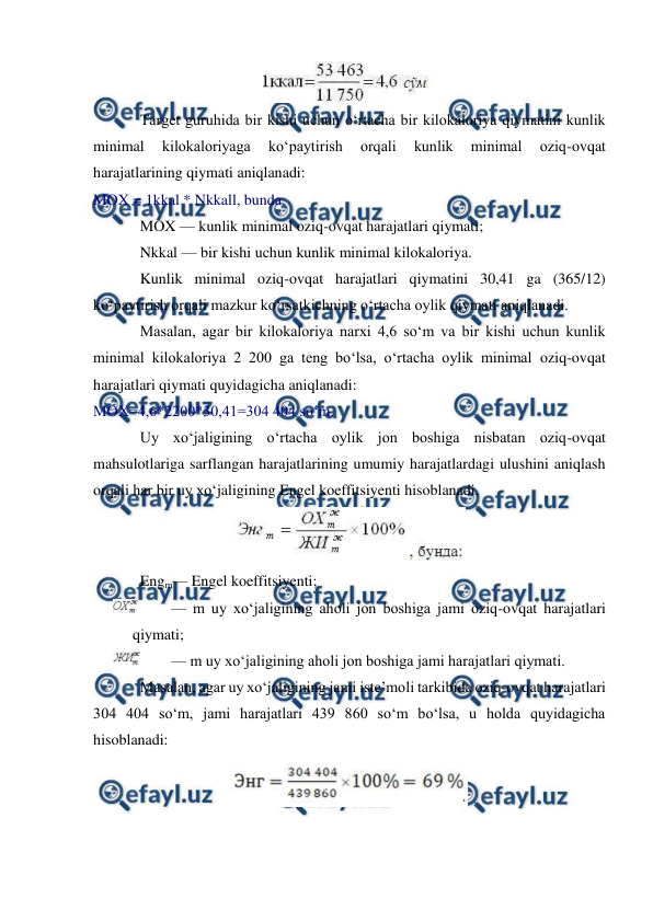  
 
 
Target guruhida bir kishi uchun o‘rtacha bir kilokaloriya qiymatini kunlik 
minimal 
kilokaloriyaga 
ko‘paytirish 
orqali 
kunlik 
minimal 
oziq-ovqat 
harajatlarining qiymati aniqlanadi: 
MOX = 1kkal * Nkkall, bunda 
MOX — kunlik minimal oziq-ovqat harajatlari qiymati; 
Nkkal — bir kishi uchun kunlik minimal kilokaloriya. 
Kunlik minimal oziq-ovqat harajatlari qiymatini 30,41 ga (365/12) 
ko‘paytirish orqali mazkur ko‘rsatkichning o‘rtacha oylik qiymati aniqlanadi. 
Masalan, agar bir kilokaloriya narxi 4,6 so‘m va bir kishi uchun kunlik 
minimal kilokaloriya 2 200 ga teng bo‘lsa, o‘rtacha oylik minimal oziq-ovqat 
harajatlari qiymati quyidagicha aniqlanadi: 
MOX=4,6*2200*30,41=304 404 so‘m. 
Uy xo‘jaligining o‘rtacha oylik jon boshiga nisbatan oziq-ovqat 
mahsulotlariga sarflangan harajatlarining umumiy harajatlardagi ulushini aniqlash 
orqali har bir uy xo‘jaligining Engel koeffitsiyenti hisoblanadi. 
 
Engm— Engel koeffitsiyenti; 
 
— m uy xo‘jaligining aholi jon boshiga jami oziq-ovqat harajatlari 
qiymati; 
 
— m uy xo‘jaligining aholi jon boshiga jami harajatlari qiymati. 
Masalan, agar uy xo‘jaligining jami iste’moli tarkibida oziq-ovqat harajatlari 
304 404 so‘m, jami harajatlari 439 860 so‘m bo‘lsa, u holda quyidagicha 
hisoblanadi: 
 
