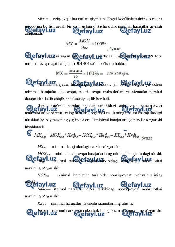  
 
Minimal oziq-ovqat harajatlari qiymatini Engel koeffitsiyentining o‘rtacha 
miqdoriga bo‘lish orqali bir kishi uchun o‘rtacha oylik minimal harajatlar qiymati 
aniqlanadi. 
 
Masalan, tanlangan guruh bo‘yicha o‘rtacha Engel koeffitsiyenti 69 foiz, 
minimal oziq-ovqat harajatlari 304 404 so‘m bo‘lsa, u holda: 
 
Minimal harajatlar hisoblangan yil bazaviy yil bo‘lib, kelgusi yil uchun 
minimal harajatlar oziq-ovqat, nooziq-ovqat mahsulotlari va xizmatlar narxlari 
darajasidan kelib chiqib, indeksatsiya qilib boriladi. 
Bunda iste’mol narxlari indeksi tarkibidagi oziq-ovqat, nooziq-ovqat 
mahsulotlari va xizmatlarning narxlari o‘zgarishi va ularning minimal harajatlardagi 
ulushlari ko‘paytmasining yig‘indisi orqali minimal harajatlardagi narxlar o‘zgarishi 
hisoblanadi. 
 
MXinf — minimal harajatlardagi narxlar o‘zgarishi; 
MOXind— minimal oziq-ovqat harajatlarining minimal harajatlardagi ulushi; 
Inf00 — iste’mol narxlari indeksi tarkibidagi oziq-ovqat mahsulotlari 
narxining o‘zgarishi; 
HOXind— minimal harajatlar tarkibida nooziq-ovqat mahsulotlarining 
ulushi; 
Infno— iste’mol narxlari indeksi tarkibidagi nooziq-ovqat mahsulotlari 
narxining o‘zgarishi; 
XXind— minimal harajatlar tarkibida xizmatlarning ulushi; 
Infxiz— iste’mol narxlari indeksi tarkibidagi xizmatlar narxining o‘zgarishi. 
