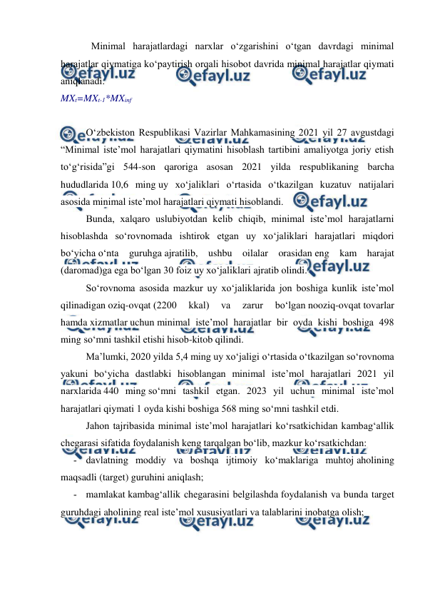  
 
Minimal harajatlardagi narxlar o‘zgarishini o‘tgan davrdagi minimal 
harajatlar qiymatiga ko‘paytirish orqali hisobot davrida minimal harajatlar qiymati 
aniqlanadi. 
MXt=MXt-1*MXinf 
 
O‘zbekiston Respublikasi Vazirlar Mahkamasining 2021 yil 27 avgustdagi 
“Minimal iste’mol harajatlari qiymatini hisoblash tartibini amaliyotga joriy etish 
to‘g‘risida”gi 544-son qaroriga asosan 2021 yilda respublikaning barcha 
hududlarida 10,6 ming uy xo‘jaliklari o‘rtasida o‘tkazilgan kuzatuv natijalari 
asosida minimal iste’mol harajatlari qiymati hisoblandi. 
Bunda, xalqaro uslubiyotdan kelib chiqib, minimal iste’mol harajatlarni 
hisoblashda so‘rovnomada ishtirok etgan uy xo‘jaliklari harajatlari miqdori 
bo‘yicha o‘nta guruhga ajratilib, ushbu oilalar orasidan eng kam harajat 
(daromad)ga ega bo‘lgan 30 foiz uy xo‘jaliklari ajratib olindi. 
So‘rovnoma asosida mazkur uy xo‘jaliklarida jon boshiga kunlik iste’mol 
qilinadigan oziq-ovqat (2200 
kkal) 
va 
zarur 
bo‘lgan nooziq-ovqat tovarlar 
hamda xizmatlar uchun minimal iste’mol harajatlar bir oyda kishi boshiga 498 
ming so‘mni tashkil etishi hisob-kitob qilindi. 
Ma’lumki, 2020 yilda 5,4 ming uy xo‘jaligi o‘rtasida o‘tkazilgan so‘rovnoma 
yakuni bo‘yicha dastlabki hisoblangan minimal iste’mol harajatlari 2021 yil 
narxlarida 440 ming so‘mni tashkil etgan. 2023 yil uchun minimal iste’mol 
harajatlari qiymati 1 oyda kishi boshiga 568 ming so‘mni tashkil etdi.  
Jahon tajribasida minimal iste’mol harajatlari ko‘rsatkichidan kambag‘allik 
chegarasi sifatida foydalanish keng tarqalgan bo‘lib, mazkur ko‘rsatkichdan: 
­ davlatning moddiy va boshqa ijtimoiy ko‘maklariga muhtoj aholining 
maqsadli (target) guruhini aniqlash; 
­ mamlakat kambag‘allik chegarasini belgilashda foydalanish va bunda target 
guruhdagi aholining real iste’mol xususiyatlari va talablarini inobatga olish; 
