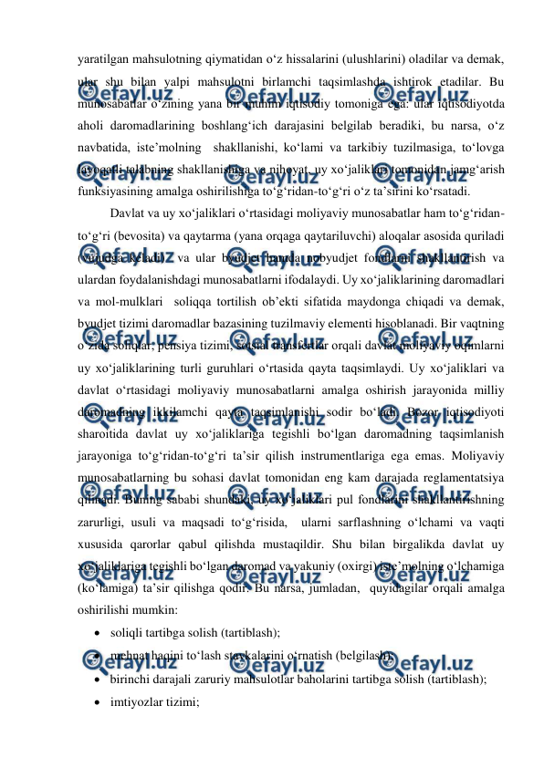  
 
yaratilgan mahsulotning qiymatidan o‘z hissalarini (ulushlarini) oladilar va demak, 
ular shu bilan yalpi mahsulotni birlamchi taqsimlashda ishtirok etadilar. Bu 
munosabatlar o‘zining yana bir muhim iqtisodiy tomoniga ega: ular iqtisodiyotda 
aholi daromadlarining boshlang‘ich darajasini belgilab beradiki, bu narsa, o‘z 
navbatida, iste’molning  shakllanishi, ko‘lami va tarkibiy tuzilmasiga, to‘lovga 
layoqatli talabning shakllanishiga va nihoyat, uy xo‘jaliklari tomonidan jamg‘arish 
funksiyasining amalga oshirilishiga to‘g‘ridan-to‘g‘ri o‘z ta’sirini ko‘rsatadi.  
Davlat va uy xo‘jaliklari o‘rtasidagi moliyaviy munosabatlar ham to‘g‘ridan-
to‘g‘ri (bevosita) va qaytarma (yana orqaga qaytariluvchi) aloqalar asosida quriladi 
(vujudga keladi)  va ular byudjet hamda nobyudjet fondlarni shakllantirish va 
ulardan foydalanishdagi munosabatlarni ifodalaydi. Uy xo‘jaliklarining daromadlari 
va mol-mulklari  soliqqa tortilish ob’ekti sifatida maydonga chiqadi va demak, 
byudjet tizimi daromadlar bazasining tuzilmaviy elementi hisoblanadi. Bir vaqtning 
o‘zida soliqlar, pensiya tizimi, sotsial transfertlar orqali davlat moliyaviy oqimlarni 
uy xo‘jaliklarining turli guruhlari o‘rtasida qayta taqsimlaydi. Uy xo‘jaliklari va 
davlat o‘rtasidagi moliyaviy munosabatlarni amalga oshirish jarayonida milliy 
daromadning ikkilamchi qayta taqsimlanishi sodir bo‘ladi. Bozor iqtisodiyoti 
sharoitida davlat uy xo‘jaliklariga tegishli bo‘lgan daromadning taqsimlanish 
jarayoniga to‘g‘ridan-to‘g‘ri ta’sir qilish instrumentlariga ega emas. Moliyaviy 
munosabatlarning bu sohasi davlat tomonidan eng kam darajada reglamentatsiya 
qilinadi. Buning sababi shundaki, uy xo‘jaliklari pul fondlarini shakllantirishning 
zarurligi, usuli va maqsadi to‘g‘risida,  ularni sarflashning o‘lchami va vaqti 
xususida qarorlar qabul qilishda mustaqildir. Shu bilan birgalikda davlat uy 
xo‘jaliklariga tegishli bo‘lgan daromad va yakuniy (oxirgi) iste’molning o‘lchamiga 
(ko‘lamiga) ta’sir qilishga qodir. Bu narsa, jumladan,  quyidagilar orqali amalga 
oshirilishi mumkin: 
 soliqli tartibga solish (tartiblash); 
 mehnat haqini to‘lash stavkalarini o‘rnatish (belgilash); 
 birinchi darajali zaruriy mahsulotlar baholarini tartibga solish (tartiblash); 
 imtiyozlar tizimi; 
