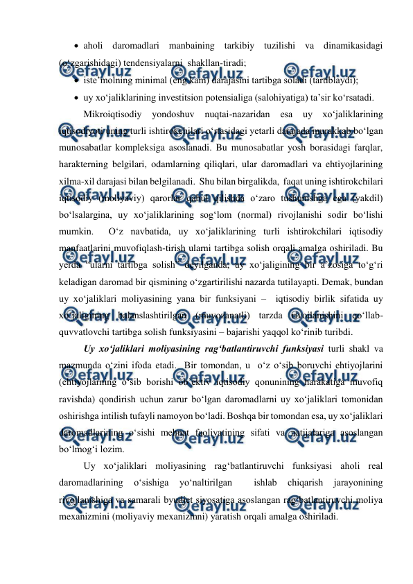  
 
 aholi daromadlari manbaining tarkibiy tuzilishi va dinamikasidagi 
(o‘zgarishidagi) tendensiyalarni  shakllan-tiradi; 
 iste’molning minimal (eng kam) darajasini tartibga soladi (tartiblaydi); 
 uy xo‘jaliklarining investitsion potensialiga (salohiyatiga) ta’sir ko‘rsatadi. 
Mikroiqtisodiy 
yondoshuv nuqtai-nazaridan esa uy xo‘jaliklarining 
iqtisodiyoti uning turli ishtirokchilari o‘rtasidagi yetarli darajada murakkab bo‘lgan 
munosabatlar kompleksiga asoslanadi. Bu munosabatlar yosh borasidagi farqlar,  
harakterning belgilari, odamlarning qiliqlari, ular daromadlari va ehtiyojlarining 
xilma-xil darajasi bilan belgilanadi.  Shu bilan birgalikda,  faqat uning ishtirokchilari 
iqtisodiy (moliyaviy) qarorlar qabul qilishda o‘zaro tushunishga ega (yakdil) 
bo‘lsalargina, uy xo‘jaliklarining sog‘lom (normal) rivojlanishi sodir bo‘lishi 
mumkin.  O‘z navbatida, uy xo‘jaliklarining turli ishtirokchilari iqtisodiy 
manfaatlarini muvofiqlash-tirish ularni tartibga solish orqali amalga oshiriladi. Bu 
yerda “ularni tartibga solish” deyilganda, uy xo‘jaligining bir a’zosiga to‘g‘ri 
keladigan daromad bir qismining o‘zgartirilishi nazarda tutilayapti. Demak, bundan 
uy xo‘jaliklari moliyasining yana bir funksiyani –  iqtisodiy birlik sifatida uy 
xo‘jaligining balanslashtirilgan (muvozanatli) tarzda rivojlanishini qo‘llab-
quvvatlovchi tartibga solish funksiyasini – bajarishi yaqqol ko‘rinib turibdi. 
Uy xo‘jaliklari moliyasining rag‘batlantiruvchi funksiyasi turli shakl va 
mazmunda o‘zini ifoda etadi.  Bir tomondan, u  o‘z o‘sib boruvchi ehtiyojlarini 
(ehtiyojlarning o‘sib borishi ob’ektiv iqtisodiy qonunining harakatiga muvofiq 
ravishda) qondirish uchun zarur bo‘lgan daromadlarni uy xo‘jaliklari tomonidan 
oshirishga intilish tufayli namoyon bo‘ladi. Boshqa bir tomondan esa, uy xo‘jaliklari 
daromadlarining o‘sishi mehnat faoliyatining sifati va natijalariga asoslangan 
bo‘lmog‘i lozim. 
Uy xo‘jaliklari moliyasining rag‘batlantiruvchi funksiyasi aholi real 
daromadlarining 
o‘sishiga 
yo‘naltirilgan 
 
ishlab 
chiqarish 
jarayonining 
rivojlanishiga va samarali byudjet siyosatiga asoslangan rag‘batlantiruvchi moliya 
mexanizmini (moliyaviy mexanizmni) yaratish orqali amalga oshiriladi. 
