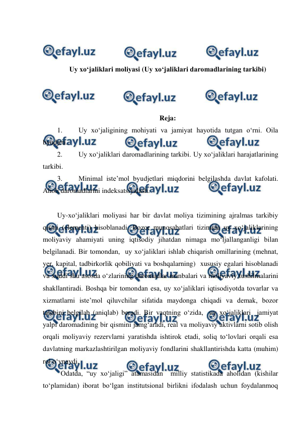  
 
 
 
 
Uy xo‘jaliklari moliyasi (Uy xo‘jaliklari daromadlarining tarkibi) 
 
 
 
Reja: 
1. 
Uy xo‘jaligining mohiyati va jamiyat hayotida tutgan o‘rni. Oila 
byudjeti. 
2. 
Uy xo‘jaliklari daromadlarining tarkibi. Uy xo‘jaliklari harajatlarining 
tarkibi. 
3. 
Minimal iste’mol byudjetlari miqdorini belgilashda davlat kafolati. 
Aholi daromadlarini indeksatsiyalash. 
 
Uy-xo‘jaliklari moliyasi har bir davlat moliya tizimining ajralmas tarkibiy 
qismi (elementi) hisoblanadi. Bozor munosabatlari tizimida uy xo‘jaliklarining 
moliyaviy ahamiyati uning iqtisodiy jihatdan nimaga mo‘ljallanganligi bilan 
belgilanadi. Bir tomondan,  uy xo‘jaliklari ishlab chiqarish omillarining (mehnat, 
yer, kapital, tadbirkorlik qobiliyati va boshqalarning)  xususiy egalari hisoblanadi 
va xuddi shu asosda o‘zlarining daromadlar manbalari va moliyaviy tushilmalarini 
shakllantiradi. Boshqa bir tomondan esa, uy xo‘jaliklari iqtisodiyotda tovarlar va 
xizmatlarni iste’mol qiluvchilar sifatida maydonga chiqadi va demak, bozor 
talabini belgilab (aniqlab) beradi. Bir vaqtning o‘zida,  uy xo‘jaliklari  jamiyat 
yalpi daromadining bir qismini jamg‘aradi, real va moliyaviy aktivlarni sotib olish 
orqali moliyaviy rezervlarni yaratishda ishtirok etadi, soliq to‘lovlari orqali esa 
davlatning markazlashtirilgan moliyaviy fondlarini shakllantirishda katta (muhim) 
rol o‘ynaydi. 
 Odatda, “uy xo‘jaligi” atamasidan  milliy statistikada aholidan (kishilar 
to‘plamidan) iborat bo‘lgan institutsional birlikni ifodalash uchun foydalanmoq 
