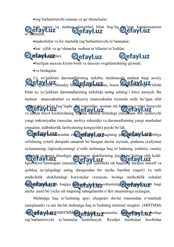  
 
 
rag‘batlantiruvchi ustama va qo‘shimchalar; 
 
ish rejimi va mehnat sharoitlari bilan bog‘liq bo‘lgan kompensatsion 
to‘lanmalar; 
 
mukofotlar va bir martalik rag‘batlantiruvchi to‘lanmalar; 
 
har  yillik va qo‘shimcha  mehnat ta’tillarini to‘lashlar; 
 
safar harajatlari; 
 
berilgan maxsus kiyim-bosh va maxsus ovqatlanishning qiymati; 
 
va boshqalar. 
Uy xo‘jaliklari daromadlarining tarkibiy tuzilmasida mehnat haqi asosiy 
o‘rinni egallaydi. Shunday bo‘lishiga qaramasdan, bozor munosabatlariga o‘tilishi 
bilan uy xo‘jaliklari daromadlarining tarkibida uning salmog‘i biroz pasaydi. Bu 
mehnat  munosabatlari va moliyaviy munosabatlar tizimida sodir bo‘lgan sifat 
o‘zgarishlari bilan bog‘liqdir. Bir tomondan, qisman ish haqining o‘rnini bosuvchi 
va undan hayot kechirishning yagona manbai sifatidagi yuklamani olib tashlovchi 
yangi imkoniyatlar (masalan, moliya sohasida) va daromadlarning yangi manbalari 
(masalan, tadbirkorlik faoliyatining kengayishi) paydo bo‘ldi. 
Boshqa bir tomondan esa,  ishsizlik, ish haqining past darajasi, uni tartibga 
solishning yetarli darajada samarali bo‘lmagan davlat siyosati, pinhona (xufyona) 
aylanmaning (iqtisodiyotning) o‘sishi mehnatga haq to‘lashning yashirin, rasmiy 
ravishda inobatga (hisobga) olinmagan shakllarining paydo bo‘lishiga olib keldi. 
Iqtisodiyot tarmoqlari (masalan, neft-gaz sanoatida ish haqining darajasi maorif va 
qishloq xo‘jaligidagi uning darajasidan bir necha barobar yuqori) va turli 
mulkchilik shakllaridagi korxonalar (xususan, boshqa mulkchilik sohalari 
korxonalaridagi ish haqiga nisbatan byudjet sohasining korxonalarida ish haqi 
ancha  past) bo‘yicha ish haqining tabaqalanishi o‘tkir muammoga aylangan. 
Mehnatga haq to‘lashning quyi chegarasi davlat tomonidan o‘rnatiladi 
(aniqlanadi) va uni davlat mehnatga haq to‘lashning minimal miqdori  (MHTMM) 
deb qayd etadi. MHTMMning tarkibiga ustamalar, mukofotlar va boshqa 
rag‘batlantiruvchi 
to‘lanmalar 
kiritilmaydi. 
Byudjet 
manbalari 
hisobidan 
