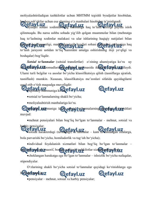  
 
moliyalashtiriladigan tashkilotlar uchun MHTMM tegishli byudjetlar hisobidan, 
boshqa sub’ektlar uchun esa ularning o‘z manbalari hisobidan ta’minlanadi. 
Byudjet sohasi xodimlarining mehnatiga haq to‘lash hozirgi paytda isloh 
qilinmoqda. Bu narsa ushbu sohada yig‘ilib qolgan muammolar bilan (mehnatga 
haq to‘lashning xodimlar malakasi va ular ishlarining haqiqiy natijalari bilan 
kuchsiz bog‘langanligi, markazdan turib byudjet sohasi xodimlari mehnatiga haq 
to‘lash jarayoni ustidan to‘liq nazoratni amalga oshirishning iloji yo‘qligi va 
boshqalar) bog‘liqdir. 
Sotsial to‘lanmalar (sotsial transfertlar)  o‘zining ahamiyatiga ko‘ra  uy 
xo‘jaliklari pul daromadlarining tarkibiy tuzilmasida ikkinchi o‘rinni egallaydi. 
Ularni turli belgilar va asoslar bo‘yicha klassifikatsiya qilish (tasniflarga ajratish, 
tasniflash) mumkin. Xususan, klassifikatsiya me’zonlari sifatida quyidagilarni 
qayd etib o‘tish maqsadga muvofiqdir: 
 
iqtisodiy mazmuniga ko‘ra; 
 
sotsial to‘lanmalarning shakli bo‘yicha; 
 
moliyalashtirish manbalariga ko‘ra. 
Iqtisodiy mazmuniga ko‘ra sotsial to‘lanmalarning quyidagi ko‘rinishlari 
mavjud: 
 
mehnat pensiyalari bilan bog‘liq bo‘lgan to‘lanmalar - mehnat, sotsial va 
harbiy pensiyalar; 
 
sotsial harakterdagi (tavsifdagi) to‘lanmalar – kam ta’minlangan oilalarga, 
bola parvarishi bo‘yicha, homiladorlik va tug‘ish bo‘yicha); 
 
individual foydalanish xizmatlari bilan bog‘liq bo‘lgan to‘lanmalar – 
sog‘liqni saqlash, maorif, boshqa notijoriy tashkilotlar xizmatlarini to‘lash; 
 
cheklangan harakatga ega bo‘lgan to‘lanmalar – ishsizlik bo‘yicha nafaqalar, 
stipendiyalar. 
O‘zlarining shakli bo‘yicha sotsial to‘lanmalar quyidagi ko‘rinishlarga ega 
bo‘lishi mumkin: 
 
pensiyalar – mehnat, sotsial va harbiy pensiyalar; 
