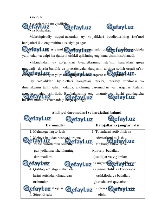  
 
 
soliqlar; 
 
tovarlarning mavjudligi; 
 
va boshqalar. 
Makroiqtisodiy nuqtai-nazardan uy xo‘jaliklari byudjetlarining iste’mol 
harajatlari ikki eng muhim xususiyatga ega: 
 
birinchidan,  iste’mol harajatlari yalpi mahsulot doiraviy aylanishi modelida 
yalpi talab va yalpi harajatlarni tashkil qilishning eng katta qismi hisoblanadi; 
 
ikkinchidan, uy xo‘jaliklari byudjetlarining iste’mol harajatlari qisqa 
muddatli  davrda bandlik va investitsiyalar darajasini tartibga solish orqali ta’sir 
etish mumkin bo‘lgan yalpi talabning nisbatan barqaror tarkib toptiruvchisidir. 
Uy xo‘jaliklari byudjetlari harajatlari tarkibi, tarkibiy tuzilmasi va 
dinamikasini tahlil qilish, odatda, aholining daromadlari va harajatlari balansi 
asosida amalga oshiriladi. Bu balansning eng umumiy ko‘rinishi quyidagicha 
bo‘lishi mumkin (navbatdagi betga qarang): 
 
Aholi pul daromadlari va harajatlari balansi 
 
Daromadlar 
Harajatlar va jamg‘armalar 
1. Mehnatga haq to‘lash 
2. Mehnat haqidan boshqa korxona 
     va tashkilotlardan olinadi- 
     gan yollanma ishchilarning 
     daromadlari 
3. Dividentlar 
4. Qishloq xo‘jaligi mahsulot- 
    larini sotishdan olinadigan 
    tushumlar 
5. Pensiya va nafaqalar 
6. Stipendiyalar 
1. Tovarlarni sotib olish va  
     xizmatlarni to‘lash 
2. Majburiy to‘lovlar va 
ixtiyoriy  badallar: 
 a) soliqlar va yig‘imlar; 
 b) sug‘urta bo‘yicha to‘lovlar; 
 v) jamoatchilik va kooperativ 
     tashkilotlarga badallar; 
  g) ssudalarni qaytarish; 
  d) lotereya chiptalarini sotib 
       olish; 
