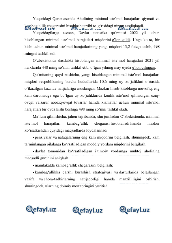  
 
Yuqoridagi Qaror asosida Aholining minimal iste’mol harajatlari qiymati va 
kambag‘allik chegarasini hisoblash tartibi to‘g‘risidagi nizom tasdiqlandi.  
Yuqoridagilarga asosan, Davlat statistika qo‘mitasi 2022 yil uchun 
hisoblangan minimal iste’mol harajatlari miqdorini e’lon qildi. Unga ko‘ra, bir 
kishi uchun minimal iste’mol harajatlarining yangi miqdori 13,2 foizga oshib, 498 
mingni tashkil etdi. 
O‘zbekistonda dastlabki hisoblangan minimal iste’mol harajatlari 2021 yil 
narxlarida 440 ming so‘mni tashkil etib, o‘tgan yilning may oyida e’lon qilingan. 
Qo‘mitaning qayd etishicha, yangi hisoblangan minimal iste’mol harajatlari 
miqdori respublikaning barcha hududlarida 10,6 ming uy xo‘jaliklari o‘rtasida 
o‘tkazilgan kuzatuv natijalariga asoslangan. Mazkur hisob-kitoblarga muvofiq, eng 
kam daromadga ega bo‘lgan uy xo‘jaliklarida kunlik iste’mol qilinadigan oziq-
ovqat va zarur nooziq-ovqat tovarlar hamda xizmatlar uchun minimal iste’mol 
harajatlari bir oyda kishi boshiga 498 ming so‘mni tashkil etadi. 
Ma’lum qilinishicha, jahon tajribasida, shu jumladan O‘zbekistonda, minimal 
iste’mol 
harajatlari 
kambag‘allik 
chegarasi hisoblanadi hamda 
mazkur 
ko‘rsatkichdan quyidagi maqsadlarda foydalaniladi: 
 pensiyalar va nafaqalarning eng kam miqdorini belgilash, shuningdek, kam 
ta’minlangan oilalarga ko‘rsatiladigan moddiy yordam miqdorini belgilash; 
 davlat tomonidan ko‘rsatiladigan ijtimoiy yordamga muhtoj aholining 
maqsadli guruhini aniqlash; 
 mamlakatda kambag‘allik chegarasini belgilash; 
 kambag‘allikka qarshi kurashish strategiyasi va dasturlarida belgilangan 
vazifa 
va chora-tadbirlarning 
natijadorligi 
hamda 
manzilliligini 
oshirish, 
shuningdek, ularning doimiy monitoringini yuritish. 
