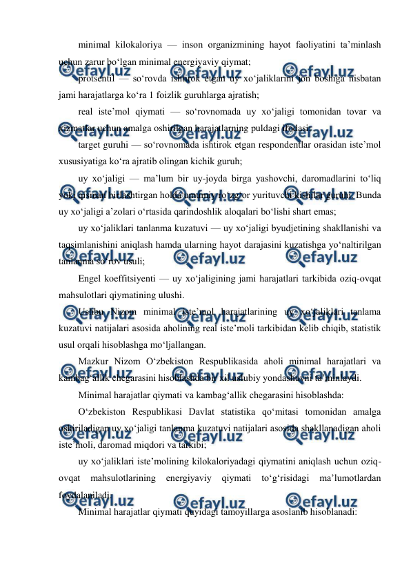  
 
minimal kilokaloriya — inson organizmining hayot faoliyatini ta’minlash 
uchun zarur bo‘lgan minimal energiyaviy qiymat; 
protsentil — so‘rovda ishtirok etgan uy xo‘jaliklarini jon boshiga nisbatan 
jami harajatlarga ko‘ra 1 foizlik guruhlarga ajratish; 
real iste’mol qiymati — so‘rovnomada uy xo‘jaligi tomonidan tovar va 
xizmatlar uchun amalga oshirilgan harajatlarning puldagi ifodasi; 
target guruhi — so‘rovnomada ishtirok etgan respondentlar orasidan iste’mol 
xususiyatiga ko‘ra ajratib olingan kichik guruh; 
uy xo‘jaligi — ma’lum bir uy-joyda birga yashovchi, daromadlarini to‘liq 
yoki qisman birlashtirgan holda umumiy ro‘zg‘or yurituvchi kishilar guruhi. Bunda 
uy xo‘jaligi a’zolari o‘rtasida qarindoshlik aloqalari bo‘lishi shart emas; 
uy xo‘jaliklari tanlanma kuzatuvi — uy xo‘jaligi byudjetining shakllanishi va 
taqsimlanishini aniqlash hamda ularning hayot darajasini kuzatishga yo‘naltirilgan 
tanlanma so‘rov usuli; 
Engel koeffitsiyenti — uy xo‘jaligining jami harajatlari tarkibida oziq-ovqat 
mahsulotlari qiymatining ulushi. 
Ushbu Nizom minimal iste’mol harajatlarining uy xo‘jaliklari tanlama 
kuzatuvi natijalari asosida aholining real iste’moli tarkibidan kelib chiqib, statistik 
usul orqali hisoblashga mo‘ljallangan. 
Mazkur Nizom O‘zbekiston Respublikasida aholi minimal harajatlari va 
kambag‘allik chegarasini hisoblashda bir xil uslubiy yondashuvni ta’minlaydi. 
Minimal harajatlar qiymati va kambag‘allik chegarasini hisoblashda: 
O‘zbekiston Respublikasi Davlat statistika qo‘mitasi tomonidan amalga 
oshiriladigan uy xo‘jaligi tanlanma kuzatuvi natijalari asosida shakllanadigan aholi 
iste’moli, daromad miqdori va tarkibi; 
uy xo‘jaliklari iste’molining kilokaloriyadagi qiymatini aniqlash uchun oziq-
ovqat 
mahsulotlarining 
energiyaviy 
qiymati 
to‘g‘risidagi 
ma’lumotlardan 
foydalaniladi. 
Minimal harajatlar qiymati quyidagi tamoyillarga asoslanib hisoblanadi: 
