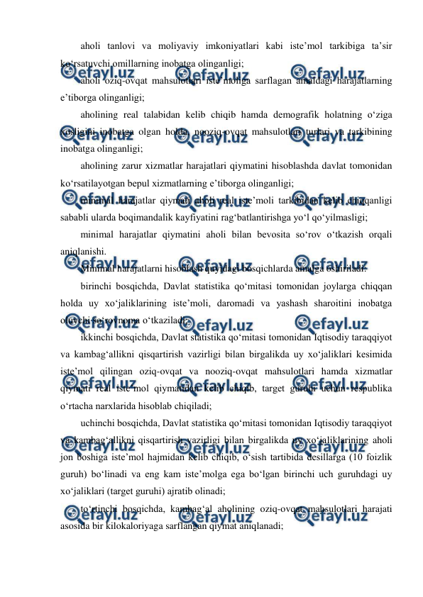  
 
aholi tanlovi va moliyaviy imkoniyatlari kabi iste’mol tarkibiga ta’sir 
ko‘rsatuvchi omillarning inobatga olinganligi; 
aholi oziq-ovqat mahsulotlari iste’moliga sarflagan amaldagi harajatlarning 
e’tiborga olinganligi; 
aholining real talabidan kelib chiqib hamda demografik holatning o‘ziga 
xosligini inobatga olgan holda, nooziq-ovqat mahsulotlari turlari va tarkibining 
inobatga olinganligi; 
aholining zarur xizmatlar harajatlari qiymatini hisoblashda davlat tomonidan 
ko‘rsatilayotgan bepul xizmatlarning e’tiborga olinganligi; 
minimal harajatlar qiymati aholi real iste’moli tarkibidan kelib chiqqanligi 
sababli ularda boqimandalik kayfiyatini rag‘batlantirishga yo‘l qo‘yilmasligi; 
minimal harajatlar qiymatini aholi bilan bevosita so‘rov o‘tkazish orqali 
aniqlanishi. 
Minimal harajatlarni hisoblash quyidagi bosqichlarda amalga oshiriladi: 
birinchi bosqichda, Davlat statistika qo‘mitasi tomonidan joylarga chiqqan 
holda uy xo‘jaliklarining iste’moli, daromadi va yashash sharoitini inobatga 
oluvchi so‘rovnoma o‘tkaziladi; 
ikkinchi bosqichda, Davlat statistika qo‘mitasi tomonidan Iqtisodiy taraqqiyot 
va kambag‘allikni qisqartirish vazirligi bilan birgalikda uy xo‘jaliklari kesimida 
iste’mol qilingan oziq-ovqat va nooziq-ovqat mahsulotlari hamda xizmatlar 
qiymati real iste’mol qiymatidan kelib chiqib, target guruhi uchun respublika 
o‘rtacha narxlarida hisoblab chiqiladi; 
uchinchi bosqichda, Davlat statistika qo‘mitasi tomonidan Iqtisodiy taraqqiyot 
va kambag‘allikni qisqartirish vazirligi bilan birgalikda uy xo‘jaliklarining aholi 
jon boshiga iste’mol hajmidan kelib chiqib, o‘sish tartibida desillarga (10 foizlik 
guruh) bo‘linadi va eng kam iste’molga ega bo‘lgan birinchi uch guruhdagi uy 
xo‘jaliklari (target guruhi) ajratib olinadi; 
to‘rtinchi bosqichda, kambag‘al aholining oziq-ovqat mahsulotlari harajati 
asosida bir kilokaloriyaga sarflangan qiymat aniqlanadi; 
