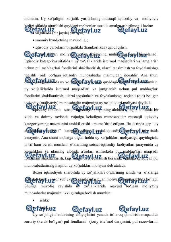  
 
mumkin. Uy xo‘jaligini xo‘jalik yuritishning mustaqil iqtisodiy va  moliyaviy 
birligi sifatida ajratilishi quyidagi me’zonlar asosida amalga oshirilmog‘i lozim: 
 
birgalikda (bir joyda) yashash; 
 
umumiy byudjetning mavjudligi; 
 
iqtisodiy qarorlarni birgalikda (hamkorlikda) qabul qilish. 
Uy xo‘jaliklari moliyasi moliya tizimining muhim elementi hisoblanadi. 
Iqtisodiy kategoriya sifatida u uy xo‘jaliklarida iste’mol maqsadlari va jamg‘arish 
uchun pul mablag‘lari fondlarini shakllantirish, ularni taqsimlash va foydalanishga 
tegishli (oid) bo‘lgan iqtisodiy munosabatlar majmuidan iboratdir. Ana shuni 
e’tiborga olgan holda uy xo‘jaliklari moliyasiga quyidagicha ta’rif berish mumkin: 
uy xo‘jaliklarida iste’mol maqsadlari va jamg‘arish uchun pul mablag‘lari 
fondlarini shakllantirish, ularni taqsimlash va foydalanishga tegishli (oid) bo‘lgan 
iqtisodiy (moliyaviy) munosabatlar majmuiga uy xo‘jaliklari moliyasi deyiladi. 
Iqtisodiy fanlarda  sotsial-iqtisodiy faoliyatning alohida olingan sohasida bir 
xilda va doimiy ravishda vujudga keladigan munosabatlar mustaqil iqtisodiy 
kategoriyaning mazmunini tashkil etishi umume’tirof etilgan. Bu o‘rinda gap “uy 
xo‘jaliklari moliyasi” kategoriyasining sotsial-iqtisodiy mazmuni to‘g‘risida 
ketayotir. Ana shuni inobatga olgan holda uy xo‘jaliklari moliyasiga quyidagicha 
ta’rif ham berish mumkin: o‘zlarining sotsial-iqtisodiy faoliyatlari jarayonida uy 
xo‘jaliklari va ularning alohida a’zolari ishtirokida pul mablag‘lari maqsadli 
fondlarini shakllantirish, taqsimlash va foydalanish borasida vujudga keladigan pul 
munosabatlarining majmui uy xo‘jaliklari moliyasi deb ataladi. 
Bozor iqtisodiyoti sharoitida uy xo‘jaliklari o‘zlarining ichida va  o‘zlariga 
nisbatan tashqi bozor sub’ektlari sanalganlar bilan moliyaviy munosabatda bo‘ladi. 
Shunga muvofiq ravishda uy xo‘jaliklarida mavjud bo‘lgan moliyaviy 
munosabatlar majmuini ikki guruhga bo‘lish mumkin: 
 
ichki; 
 
tashqi. 
Uy xo‘jaligi a’zolarining ehtiyojlarini yanada to‘laroq qondirish maqsadida 
zaruriy (kerak bo‘lgan) pul fondlarini  (joriy iste’mol darajasini, pul rezervlarini, 
