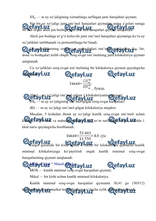  
 
XXm — m uy xo‘jaligining xizmatlarga sarflagan jami harajatlari qiymati. 
Har bir uy xo‘jaligi jami iste’mol harajatlari qiymatini uning a’zolari soniga 
bo‘lish orqali aholi jon boshiga jami iste’mol harajatlari qiymati aniqlanadi. 
Aholi jon boshiga to‘g‘ri keluvchi jami iste’mol harajatlari qiymatiga ko‘ra uy 
xo‘jaliklari tartiblanadi va protsentillarga bo‘linadi. 
Uy xo‘jaliklarining oziq-ovqat mahsulotlari iste’moli miqdoridan (kg, litr, 
dona va boshqalar) kelib chiqib, oziq-ovqat iste’molining jami kilokaloriya qiymati 
aniqlanadi. 
Uy xo‘jaliklari oziq-ovqat iste’molining bir kilokaloriya qiymati quyidagicha 
aniqlanadi: 
 
1kkal— uy xo‘jaligi iste’mol qilgan 1 kilokaloriyaning qiymati; 
OXk — m uy xo‘jaligining iste’mol qilgan oziq-ovqat harajatlari; 
IKk — m uy xo‘jaligi iste’mol qilgan kilokaloriya miqdori; 
Masalan, 5 kishidan iborat uy xo‘jaligi kunlik oziq-ovqat iste’moli uchun 
kuniga 11 750 kkal va mahsulot uchun 53 463 so‘m sarflangan bo‘lsa, u holda 1 
kkal narxi quyidagicha hisoblanadi: 
 
Target guruhida bir kishi uchun o‘rtacha bir kilokaloriya qiymatini kunlik 
minimal 
kilokaloriyaga 
ko‘paytirish 
orqali 
kunlik 
minimal 
oziq-ovqat 
harajatlarining qiymati aniqlanadi: 
MOX = 1kkal * Nkkall, bunda 
MOX — kunlik minimal oziq-ovqat harajatlari qiymati; 
Nkkal — bir kishi uchun kunlik minimal kilokaloriya. 
Kunlik minimal oziq-ovqat harajatlari qiymatini 30,41 ga (365/12) 
ko‘paytirish orqali mazkur ko‘rsatkichning o‘rtacha oylik qiymati aniqlanadi. 
