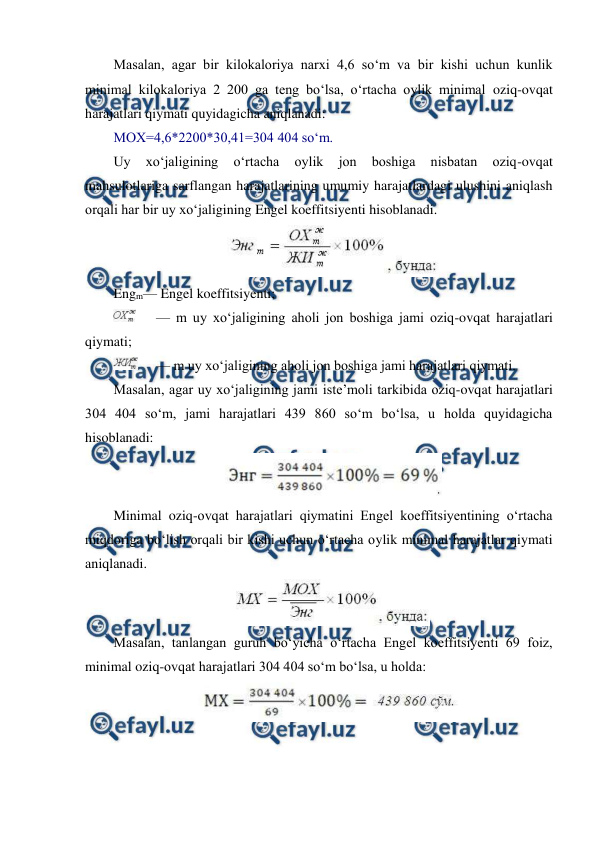  
 
Masalan, agar bir kilokaloriya narxi 4,6 so‘m va bir kishi uchun kunlik 
minimal kilokaloriya 2 200 ga teng bo‘lsa, o‘rtacha oylik minimal oziq-ovqat 
harajatlari qiymati quyidagicha aniqlanadi: 
MOX=4,6*2200*30,41=304 404 so‘m. 
Uy 
xo‘jaligining 
o‘rtacha 
oylik 
jon 
boshiga 
nisbatan 
oziq-ovqat 
mahsulotlariga sarflangan harajatlarining umumiy harajatlardagi ulushini aniqlash 
orqali har bir uy xo‘jaligining Engel koeffitsiyenti hisoblanadi. 
 
Engm— Engel koeffitsiyenti; 
 
— m uy xo‘jaligining aholi jon boshiga jami oziq-ovqat harajatlari 
qiymati; 
 
— m uy xo‘jaligining aholi jon boshiga jami harajatlari qiymati. 
Masalan, agar uy xo‘jaligining jami iste’moli tarkibida oziq-ovqat harajatlari 
304 404 so‘m, jami harajatlari 439 860 so‘m bo‘lsa, u holda quyidagicha 
hisoblanadi: 
 
Minimal oziq-ovqat harajatlari qiymatini Engel koeffitsiyentining o‘rtacha 
miqdoriga bo‘lish orqali bir kishi uchun o‘rtacha oylik minimal harajatlar qiymati 
aniqlanadi. 
 
Masalan, tanlangan guruh bo‘yicha o‘rtacha Engel koeffitsiyenti 69 foiz, 
minimal oziq-ovqat harajatlari 304 404 so‘m bo‘lsa, u holda: 
 
