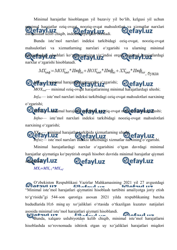 
 
Minimal harajatlar hisoblangan yil bazaviy yil bo‘lib, kelgusi yil uchun 
minimal harajatlar oziq-ovqat, nooziq-ovqat mahsulotlari va xizmatlar narxlari 
darajasidan kelib chiqib, indeksatsiya qilib boriladi. 
Bunda iste’mol narxlari indeksi tarkibidagi oziq-ovqat, nooziq-ovqat 
mahsulotlari va xizmatlarning narxlari o‘zgarishi va ularning minimal 
harajatlardagi ulushlari ko‘paytmasining yig‘indisi orqali minimal harajatlardagi 
narxlar o‘zgarishi hisoblanadi. 
 
MXinf — minimal harajatlardagi narxlar o‘zgarishi; 
MOXind— minimal oziq-ovqat harajatlarining minimal harajatlardagi ulushi; 
Inf00 — iste’mol narxlari indeksi tarkibidagi oziq-ovqat mahsulotlari narxining 
o‘zgarishi; 
HOXind— minimal harajatlar tarkibida nooziq-ovqat mahsulotlarining ulushi; 
Infno— iste’mol narxlari indeksi tarkibidagi nooziq-ovqat mahsulotlari 
narxining o‘zgarishi; 
XXind— minimal harajatlar tarkibida xizmatlarning ulushi; 
Infxiz— iste’mol narxlari indeksi tarkibidagi xizmatlar narxining o‘zgarishi. 
Minimal harajatlardagi narxlar o‘zgarishini o‘tgan davrdagi minimal 
harajatlar qiymatiga ko‘paytirish orqali hisobot davrida minimal harajatlar qiymati 
aniqlanadi. 
MXt=MXt-1*MXinf 
 
O‘zbekiston Respublikasi Vazirlar Mahkamasining 2021 yil 27 avgustdagi 
“Minimal iste’mol harajatlari qiymatini hisoblash tartibini amaliyotga joriy etish 
to‘g‘risida”gi 544-son qaroriga asosan 2021 yilda respublikaning barcha 
hududlarida 10,6 ming uy xo‘jaliklari o‘rtasida o‘tkazilgan kuzatuv natijalari 
asosida minimal iste’mol harajatlari qiymati hisoblandi. 
Bunda, xalqaro uslubiyotdan kelib chiqib, minimal iste’mol harajatlarni 
hisoblashda so‘rovnomada ishtirok etgan uy xo‘jaliklari harajatlari miqdori 
