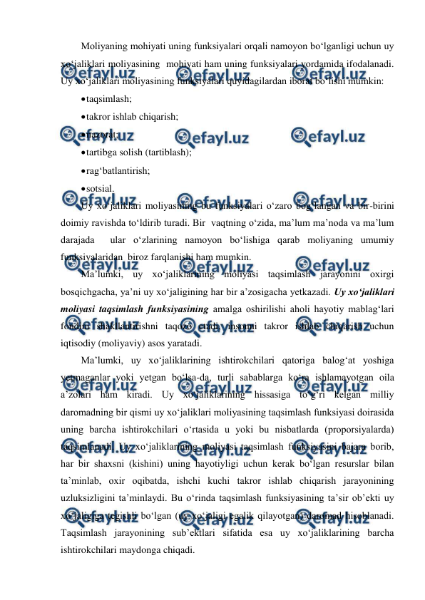  
 
Moliyaning mohiyati uning funksiyalari orqali namoyon bo‘lganligi uchun uy 
xo‘jaliklari moliyasining  mohiyati ham uning funksiyalari yordamida ifodalanadi. 
Uy xo‘jaliklari moliyasining funksiyalari quyidagilardan iborat bo‘lishi mumkin: 
 
taqsimlash; 
 
takror ishlab chiqarish; 
 
nazorat; 
 
tartibga solish (tartiblash); 
 
rag‘batlantirish; 
 
sotsial. 
Uy xo‘jaliklari moliyasining bu funksiyalari o‘zaro bog‘langan va bir-birini 
doimiy ravishda to‘ldirib turadi. Bir  vaqtning o‘zida, ma’lum ma’noda va ma’lum 
darajada  ular o‘zlarining namoyon bo‘lishiga qarab moliyaning umumiy 
funksiyalaridan  biroz farqlanishi ham mumkin. 
Ma’lumki, uy xo‘jaliklarining moliyasi taqsimlash jarayonini oxirgi 
bosqichgacha, ya’ni uy xo‘jaligining har bir a’zosigacha yetkazadi. Uy xo‘jaliklari 
moliyasi taqsimlash funksiyasining amalga oshirilishi aholi hayotiy mablag‘lari 
fondini shakllantirishni taqozo etadi, insonni takror ishlab chiqarish uchun 
iqtisodiy (moliyaviy) asos yaratadi. 
Ma’lumki, uy xo‘jaliklarining ishtirokchilari qatoriga balog‘at yoshiga 
yetmaganlar yoki yetgan bo‘lsa-da, turli sabablarga ko‘ra ishlamayotgan oila 
a’zolari ham kiradi. Uy xo‘jaliklarining hissasiga to‘g‘ri kelgan milliy 
daromadning bir qismi uy xo‘jaliklari moliyasining taqsimlash funksiyasi doirasida 
uning barcha ishtirokchilari o‘rtasida u yoki bu nisbatlarda (proporsiyalarda) 
taqsimlanadi. Uy xo‘jaliklarining moliyasi taqsimlash funksiyasini bajara borib, 
har bir shaxsni (kishini) uning hayotiyligi uchun kerak bo‘lgan resurslar bilan 
ta’minlab, oxir oqibatda, ishchi kuchi takror ishlab chiqarish jarayonining 
uzluksizligini ta’minlaydi. Bu o‘rinda taqsimlash funksiyasining ta’sir ob’ekti uy 
xo‘jaligiga tegishli bo‘lgan (uy xo‘jaligi egalik qilayotgan) daromad hisoblanadi. 
Taqsimlash jarayonining sub’ektlari sifatida esa uy xo‘jaliklarining barcha 
ishtirokchilari maydonga chiqadi. 
