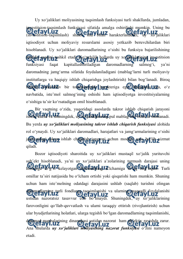  
 
Uy xo‘jaliklari moliyasining taqsimlash funksiyasi turli shakllarda, jumladan, 
investitsion-taqsimlash funksiyasi sifatida amalga oshirilishi mumkin. Uning bu 
(investitsion-taqsimlash) shakli shu bilan harakterlanadiki, uy xo‘jaliklari 
iqtisodiyot uchun moliyaviy resurslarni asosiy yetkazib beruvchilardan biri 
hisoblanadi. Uy xo‘jaliklari daromadlarining o‘sishi bu funksiya bajarilishining 
moddiy asosini tashkil etadi. Ko‘pchilik hollarda uy xo‘jaliklarining investitsion 
funksiyasi 
faqat 
kapitallashtiriladigan 
daromadlarning 
salmog‘i, 
ya’ni 
daromadning jamg‘arma sifatida foydalaniladigani (mablag‘larni turli moliyaviy 
institutlarga va haqiqiy ishlab chiqarishga joylashtirish) bilan bog‘lanadi. Biroq 
bunday yondoshuv bir tomonlamalik harakteriga ega. Haqiqatda esa, o‘z 
navbatida, iste’mol salmog‘ining oshishi ham iqtisodiyotga investitsiyalarning 
o‘sishiga ta’sir ko‘rsatadigan omil hisoblanadi. 
Bir vaqtning o‘zida, yuqoridagi asoslarda takror ishlab chiqarish jarayoni 
ishchi kuchi va shuningdek, uy xo‘jaliklarining pul mablag‘lari bilan ta’minlanadi. 
Bu yerda uy xo‘jaliklari moliyasining takror ishlab chiqarish funksiyasi alohida 
rol o‘ynaydi. Uy xo‘jaliklari daromadlari, harajatlari va jamg‘armalarining o‘sishi 
jamiyatdagi takror ishlab chiqarish jarayoni uchun moddiy asos bo‘lib xizmat 
qiladi.  
Bozor iqtisodiyoti sharoitida uy xo‘jaliklari mustaqil xo‘jalik yurituvchi 
sub’ekt hisoblanadi, ya’ni uy xo‘jaliklari a’zolarining turmush darajasi uning 
hissasiga to‘g‘ri kelayotgan daromadning o‘lchamiga to‘liq bog‘liqdir. Turli 
omillar ta’siri natijasida bu o‘lcham ortishi yoki qisqarishi ham mumkin. Shuning 
uchun ham iste’molning odatdagi darajasini ushlab (saqlab) turishni olingan 
daromadlarning turli fondlarga taqsimlanishi va ularning maqsadli foydalanishi 
ustidan nazoratsiz tasavvur etib bo‘lmaydi. Shuningdek, uy xo‘jaliklarining 
farovonligini qo‘llab-quvvatlash va ularni taraqqiy ettirish (rivojlantirish) uchun 
ular byudjetlarining holatlari, ularga tegishli bo‘lgan daromadlarning taqsimlanishi, 
daromad manbalarining dinamikasi ustidan nazorat  ham ob’ektiv ravishda zarur. 
Ana shularda uy xo‘jaliklari moliyasining nazorat funksiyasi o‘zini namoyon 
etadi. 
