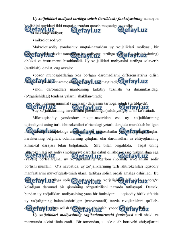  
 
Uy xo‘jaliklari moliyasi tartibga solish (tartiblash) funksiyasining namoyon 
bo‘lishini quyidagi ikki nuqtai-nazardan qarash maqsadga muvofiq: 
 
makroiqtisodiyot; 
 
mikroiqtisodiyot. 
Makroiqtisodiy yondoshuv nuqtai-nazaridan uy xo‘jaliklari moliyasi, bir 
vaqtning o‘zida, davlat tomonidan iqtisodiyotni tartibga solishning (tartiblashning) 
ob’ekti va instrumenti hisoblanadi. Uy xo‘jaliklari moliyasini tartibga solaverib 
(tartiblab), davlat, eng avvalo: 
 
bozor munosabatlariga xos bo‘lgan daromadlarni differensiatsiya qilish 
(tabaqalashtirish) muammosining o‘tkirligini kamaytiradi; 
 
aholi daromadlari manbaining tarkibiy tuzilishi va dinamikasidagi 
(o‘zgarishidagi) tendensiyalarni  shakllan-tiradi; 
 
iste’molning minimal (eng kam) darajasini tartibga soladi (tartiblaydi); 
 
uy xo‘jaliklarining investitsion potensialiga (salohiyatiga) ta’sir ko‘rsatadi. 
Mikroiqtisodiy 
yondoshuv 
nuqtai-nazaridan 
esa 
uy 
xo‘jaliklarining 
iqtisodiyoti uning turli ishtirokchilari o‘rtasidagi yetarli darajada murakkab bo‘lgan 
munosabatlar kompleksiga asoslanadi. Bu munosabatlar yosh borasidagi farqlar,  
harakterning belgilari, odamlarning qiliqlari, ular daromadlari va ehtiyojlarining 
xilma-xil darajasi bilan belgilanadi.  Shu bilan birgalikda,  faqat uning 
ishtirokchilari iqtisodiy (moliyaviy) qarorlar qabul qilishda o‘zaro tushunishga ega 
(yakdil) bo‘lsalargina, uy xo‘jaliklarining sog‘lom (normal) rivojlanishi sodir 
bo‘lishi mumkin.  O‘z navbatida, uy xo‘jaliklarining turli ishtirokchilari iqtisodiy 
manfaatlarini muvofiqlash-tirish ularni tartibga solish orqali amalga oshiriladi. Bu 
yerda “ularni tartibga solish” deyilganda, uy xo‘jaligining bir a’zosiga to‘g‘ri 
keladigan daromad bir qismining o‘zgartirilishi nazarda tutilayapti. Demak, 
bundan uy xo‘jaliklari moliyasining yana bir funksiyani –  iqtisodiy birlik sifatida 
uy xo‘jaligining balanslashtirilgan (muvozanatli) tarzda rivojlanishini qo‘llab-
quvvatlovchi tartibga solish funksiyasini – bajarishi yaqqol ko‘rinib turibdi. 
Uy xo‘jaliklari moliyasining rag‘batlantiruvchi funksiyasi turli shakl va 
mazmunda o‘zini ifoda etadi.  Bir tomondan, u  o‘z o‘sib boruvchi ehtiyojlarini 
