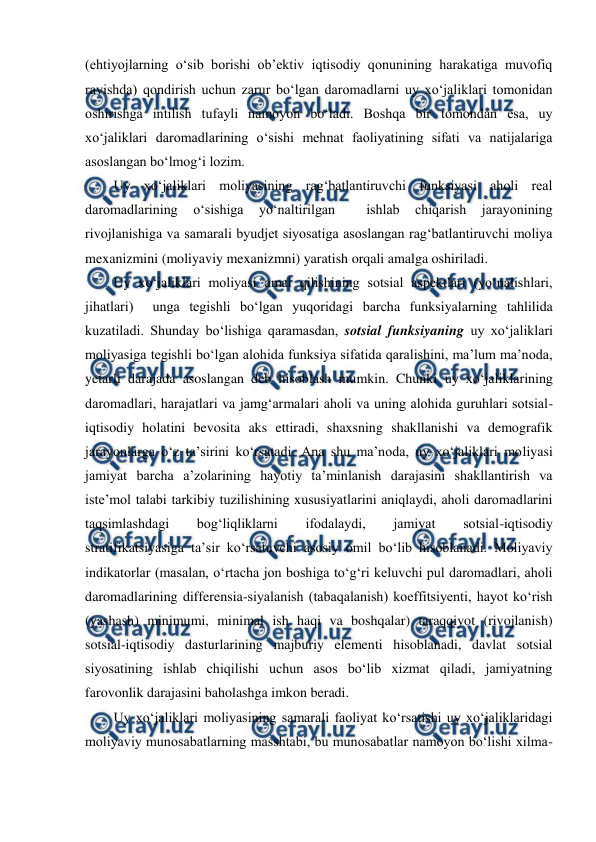  
 
(ehtiyojlarning o‘sib borishi ob’ektiv iqtisodiy qonunining harakatiga muvofiq 
ravishda) qondirish uchun zarur bo‘lgan daromadlarni uy xo‘jaliklari tomonidan 
oshirishga intilish tufayli namoyon bo‘ladi. Boshqa bir tomondan esa, uy 
xo‘jaliklari daromadlarining o‘sishi mehnat faoliyatining sifati va natijalariga 
asoslangan bo‘lmog‘i lozim. 
Uy xo‘jaliklari moliyasining rag‘batlantiruvchi funksiyasi aholi real 
daromadlarining 
o‘sishiga 
yo‘naltirilgan 
 
ishlab 
chiqarish 
jarayonining 
rivojlanishiga va samarali byudjet siyosatiga asoslangan rag‘batlantiruvchi moliya 
mexanizmini (moliyaviy mexanizmni) yaratish orqali amalga oshiriladi. 
Uy xo‘jaliklari moliyasi amal qilishining sotsial aspektlari (yo‘nalishlari,  
jihatlari)  unga tegishli bo‘lgan yuqoridagi barcha funksiyalarning tahlilida 
kuzatiladi. Shunday bo‘lishiga qaramasdan, sotsial funksiyaning uy xo‘jaliklari 
moliyasiga tegishli bo‘lgan alohida funksiya sifatida qaralishini, ma’lum ma’noda, 
yetarli darajada asoslangan deb hisoblash mumkin. Chunki uy xo‘jaliklarining 
daromadlari, harajatlari va jamg‘armalari aholi va uning alohida guruhlari sotsial-
iqtisodiy holatini bevosita aks ettiradi, shaxsning shakllanishi va demografik 
jarayonlarga o‘z ta’sirini ko‘rsatadi. Ana shu ma’noda, uy xo‘jaliklari moliyasi 
jamiyat barcha a’zolarining hayotiy ta’minlanish darajasini shakllantirish va 
iste’mol talabi tarkibiy tuzilishining xususiyatlarini aniqlaydi, aholi daromadlarini 
taqsimlashdagi 
bog‘liqliklarni 
ifodalaydi, 
jamiyat 
sotsial-iqtisodiy 
stratifikatsiyasiga ta’sir ko‘rsatuvchi asosiy omil bo‘lib hisoblanadi. Moliyaviy 
indikatorlar (masalan, o‘rtacha jon boshiga to‘g‘ri keluvchi pul daromadlari, aholi 
daromadlarining differensia-siyalanish (tabaqalanish) koeffitsiyenti, hayot ko‘rish 
(yashash) minimumi, minimal ish haqi va boshqalar) taraqqiyot (rivojlanish) 
sotsial-iqtisodiy dasturlarining majburiy elementi hisoblanadi, davlat sotsial 
siyosatining ishlab chiqilishi uchun asos bo‘lib xizmat qiladi, jamiyatning 
farovonlik darajasini baholashga imkon beradi. 
Uy xo‘jaliklari moliyasining samarali faoliyat ko‘rsatishi uy xo‘jaliklaridagi 
moliyaviy munosabatlarning masshtabi, bu munosabatlar namoyon bo‘lishi xilma-
