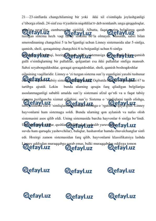  
 
21—23-sinflarda changchilarning bir yoki  ikki xil o'simliqda joylashganligi 
e’tiborga olindi. 24-sinf esa ≪yashirin niqohlilar≫ deb nomlanib, unga qirqquloqlar, 
moxlar, suvo‘tlar, zamburug‘lar qiritildi. Albatta, faqat ayrim belgilarga qarab 
tuzilgan sistema hech vaqt tabiiy sistema bo‘la olmaydi. Masalan, sabzi bilan 
smorodinaning changchisi 5 ta bo‘lganligi uchun Linney sistemasida ular 5-sinfga, 
qamish, sholi, qoraqatning changchisi 6 ta boiganligi uchun 6-sinfga 
qiritilgan. Vaholanqi, hozirgi zamon tabiiy sistemasiga qo‘ra, sholi bilan qamish 
gulli o'simliqlarning bir pallalilar, qolganlari esa ikki pallalilar sinfiga mansub.     
Sabzi soyabonguldoshlar, qoraqat qoraqatdoshlar, sholi, qamish boshoqdoshlar 
oilasining vaqillaridir. Linney o ‘zi tuzgan sistema sun’iy eqanligini yaxshi tushunar 
edi. Shu sababli u tabiiy sistema tuzishga urindi. Oqibatda barcha o‘simliqlarni 67 ta 
tartibga ajratdi. Lekin  bunda ularning qesqin farq qiladigan belgilariga 
asoslanmaganligi sababli amalda sun’iy sistemani afzal qo‘rdi va u faqat tabiiy 
sistema tuzilguncha xizmat qilishini, sun’iy Sistema o ‘simliqlarni tanib olishga, 
tabiiy sistema esa o ‘simliqlarning tabiatini bilishga o ‘rgatishini qayd qildi. Linney 
hayvonlarni ham sistemaga soldi. Bunda ularning qon aylanish va nafas olish 
sistemasini asos qilib oldi. Uning sistemasida barcha hayvonlar 6 sinfga bo‘lindi. 
Ular sut emizuvchilar, qushlar, amfibiyalar (sudralib yuruvchilar, 
suvda ham quruqda yashovchilar), baliqlar, hasharotlar hamda chuvalchanglar sinfi 
edi. Hozirgi zamon sistemasidan farq qilib, hayvonlarni klassifikatsiya lashda 
Linney oddiydan muraqqabga qarab emas, balki muraqqabdan oddiyga tomon 
